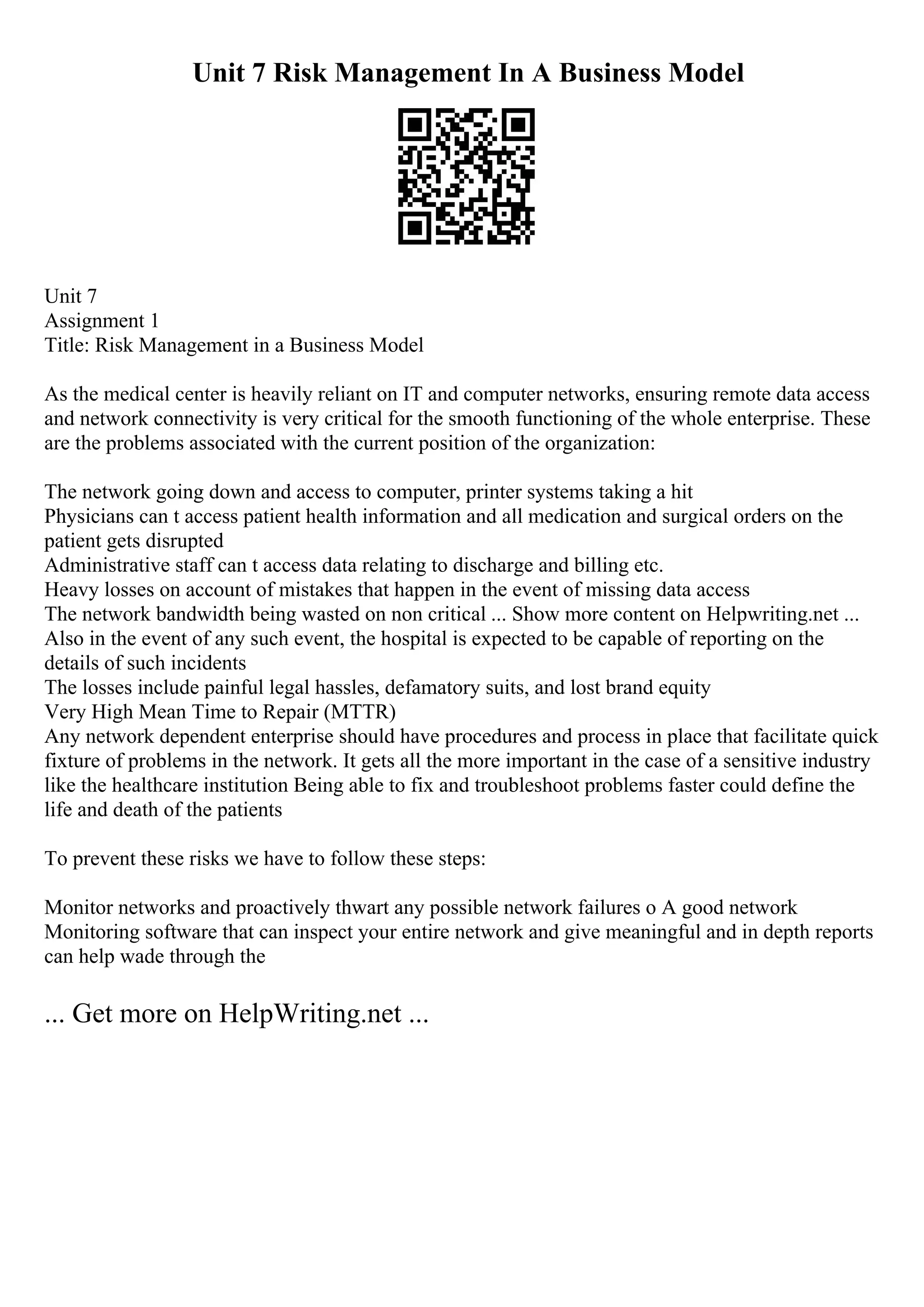 Unit 7 Risk Management In A Business Model
Unit 7
Assignment 1
Title: Risk Management in a Business Model
As the medical center is heavily reliant on IT and computer networks, ensuring remote data access
and network connectivity is very critical for the smooth functioning of the whole enterprise. These
are the problems associated with the current position of the organization:
The network going down and access to computer, printer systems taking a hit
Physicians can t access patient health information and all medication and surgical orders on the
patient gets disrupted
Administrative staff can t access data relating to discharge and billing etc.
Heavy losses on account of mistakes that happen in the event of missing data access
The network bandwidth being wasted on non critical ... Show more content on Helpwriting.net ...
Also in the event of any such event, the hospital is expected to be capable of reporting on the
details of such incidents
The losses include painful legal hassles, defamatory suits, and lost brand equity
Very High Mean Time to Repair (MTTR)
Any network dependent enterprise should have procedures and process in place that facilitate quick
fixture of problems in the network. It gets all the more important in the case of a sensitive industry
like the healthcare institution Being able to fix and troubleshoot problems faster could define the
life and death of the patients
To prevent these risks we have to follow these steps:
Monitor networks and proactively thwart any possible network failures o A good network
Monitoring software that can inspect your entire network and give meaningful and in depth reports
can help wade through the
... Get more on HelpWriting.net ...
 
