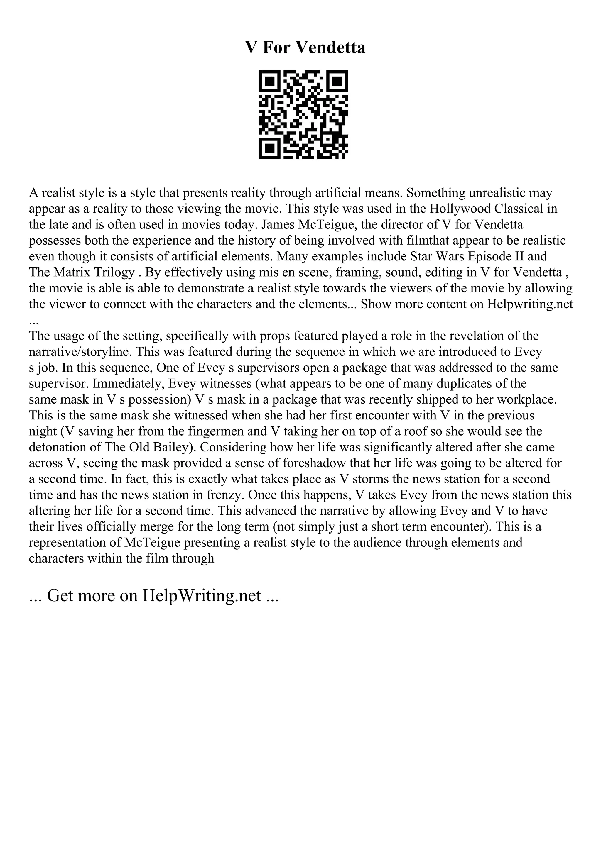 V For Vendetta
A realist style is a style that presents reality through artificial means. Something unrealistic may
appear as a reality to those viewing the movie. This style was used in the Hollywood Classical in
the late and is often used in movies today. James McTeigue, the director of V for Vendetta
possesses both the experience and the history of being involved with filmthat appear to be realistic
even though it consists of artificial elements. Many examples include Star Wars Episode II and
The Matrix Trilogy . By effectively using mis en scene, framing, sound, editing in V for Vendetta ,
the movie is able is able to demonstrate a realist style towards the viewers of the movie by allowing
the viewer to connect with the characters and the elements... Show more content on Helpwriting.net
...
The usage of the setting, specifically with props featured played a role in the revelation of the
narrative/storyline. This was featured during the sequence in which we are introduced to Evey
s job. In this sequence, One of Evey s supervisors open a package that was addressed to the same
supervisor. Immediately, Evey witnesses (what appears to be one of many duplicates of the
same mask in V s possession) V s mask in a package that was recently shipped to her workplace.
This is the same mask she witnessed when she had her first encounter with V in the previous
night (V saving her from the fingermen and V taking her on top of a roof so she would see the
detonation of The Old Bailey). Considering how her life was significantly altered after she came
across V, seeing the mask provided a sense of foreshadow that her life was going to be altered for
a second time. In fact, this is exactly what takes place as V storms the news station for a second
time and has the news station in frenzy. Once this happens, V takes Evey from the news station this
altering her life for a second time. This advanced the narrative by allowing Evey and V to have
their lives officially merge for the long term (not simply just a short term encounter). This is a
representation of McTeigue presenting a realist style to the audience through elements and
characters within the film through
... Get more on HelpWriting.net ...
 