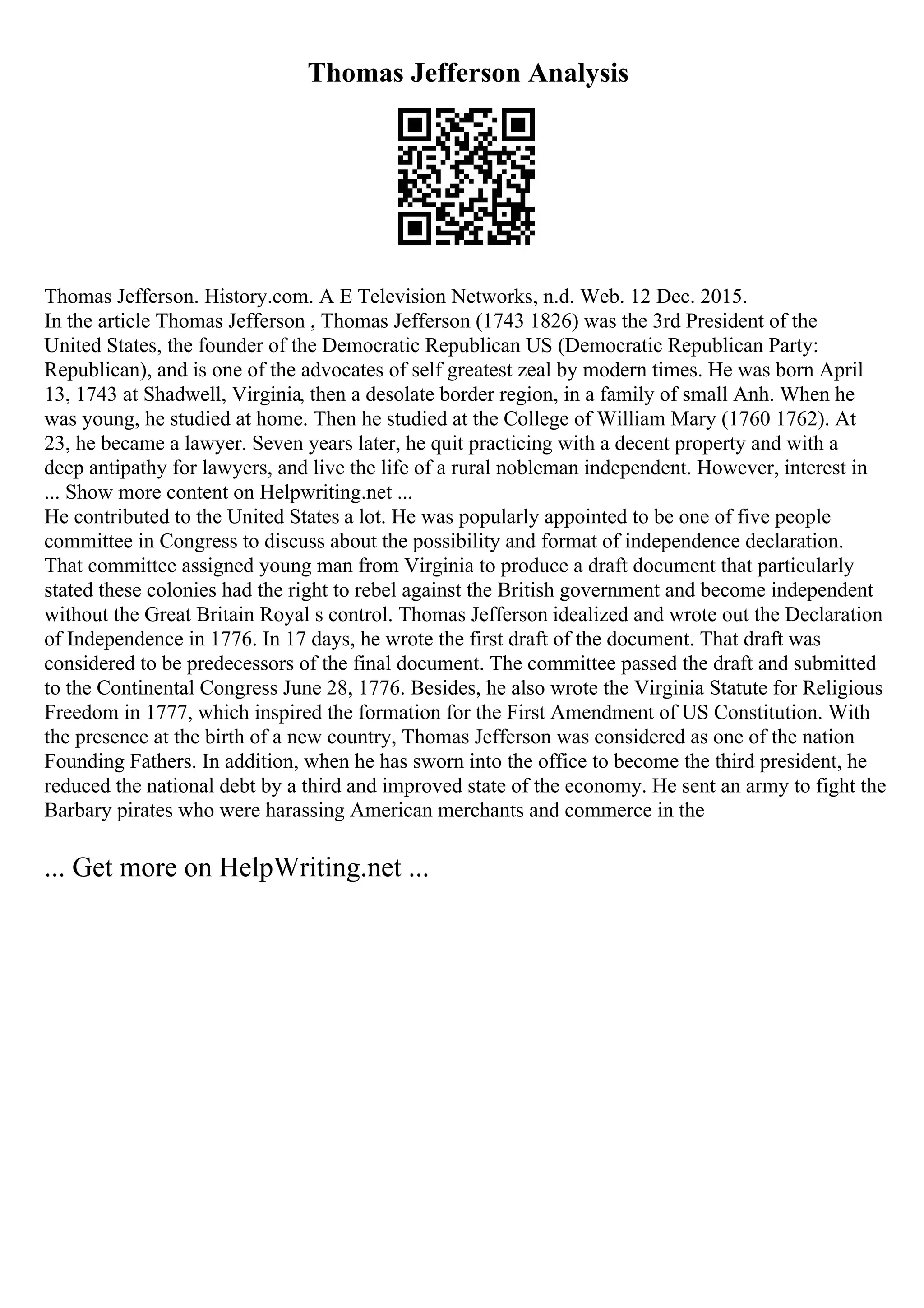 Thomas Jefferson Analysis
Thomas Jefferson. History.com. A E Television Networks, n.d. Web. 12 Dec. 2015.
In the article Thomas Jefferson , Thomas Jefferson (1743 1826) was the 3rd President of the
United States, the founder of the Democratic Republican US (Democratic Republican Party:
Republican), and is one of the advocates of self greatest zeal by modern times. He was born April
13, 1743 at Shadwell, Virginia, then a desolate border region, in a family of small Anh. When he
was young, he studied at home. Then he studied at the College of William Mary (1760 1762). At
23, he became a lawyer. Seven years later, he quit practicing with a decent property and with a
deep antipathy for lawyers, and live the life of a rural nobleman independent. However, interest in
... Show more content on Helpwriting.net ...
He contributed to the United States a lot. He was popularly appointed to be one of five people
committee in Congress to discuss about the possibility and format of independence declaration.
That committee assigned young man from Virginia to produce a draft document that particularly
stated these colonies had the right to rebel against the British government and become independent
without the Great Britain Royal s control. Thomas Jefferson idealized and wrote out the Declaration
of Independence in 1776. In 17 days, he wrote the first draft of the document. That draft was
considered to be predecessors of the final document. The committee passed the draft and submitted
to the Continental Congress June 28, 1776. Besides, he also wrote the Virginia Statute for Religious
Freedom in 1777, which inspired the formation for the First Amendment of US Constitution. With
the presence at the birth of a new country, Thomas Jefferson was considered as one of the nation
Founding Fathers. In addition, when he has sworn into the office to become the third president, he
reduced the national debt by a third and improved state of the economy. He sent an army to fight the
Barbary pirates who were harassing American merchants and commerce in the
... Get more on HelpWriting.net ...
 