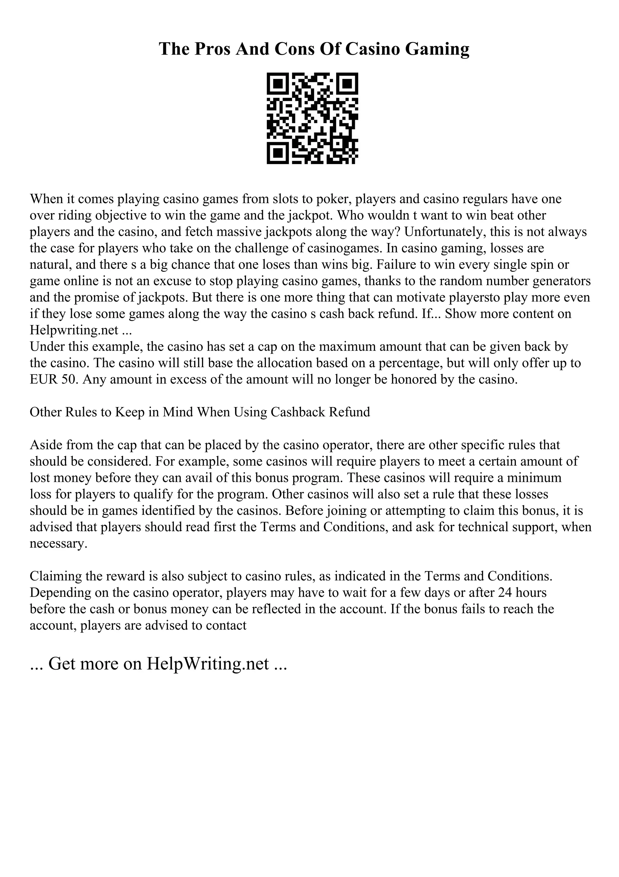 The Pros And Cons Of Casino Gaming
When it comes playing casino games from slots to poker, players and casino regulars have one
over riding objective to win the game and the jackpot. Who wouldn t want to win beat other
players and the casino, and fetch massive jackpots along the way? Unfortunately, this is not always
the case for players who take on the challenge of casinogames. In casino gaming, losses are
natural, and there s a big chance that one loses than wins big. Failure to win every single spin or
game online is not an excuse to stop playing casino games, thanks to the random number generators
and the promise of jackpots. But there is one more thing that can motivate playersto play more even
if they lose some games along the way the casino s cash back refund. If... Show more content on
Helpwriting.net ...
Under this example, the casino has set a cap on the maximum amount that can be given back by
the casino. The casino will still base the allocation based on a percentage, but will only offer up to
EUR 50. Any amount in excess of the amount will no longer be honored by the casino.
Other Rules to Keep in Mind When Using Cashback Refund
Aside from the cap that can be placed by the casino operator, there are other specific rules that
should be considered. For example, some casinos will require players to meet a certain amount of
lost money before they can avail of this bonus program. These casinos will require a minimum
loss for players to qualify for the program. Other casinos will also set a rule that these losses
should be in games identified by the casinos. Before joining or attempting to claim this bonus, it is
advised that players should read first the Terms and Conditions, and ask for technical support, when
necessary.
Claiming the reward is also subject to casino rules, as indicated in the Terms and Conditions.
Depending on the casino operator, players may have to wait for a few days or after 24 hours
before the cash or bonus money can be reflected in the account. If the bonus fails to reach the
account, players are advised to contact
... Get more on HelpWriting.net ...
 