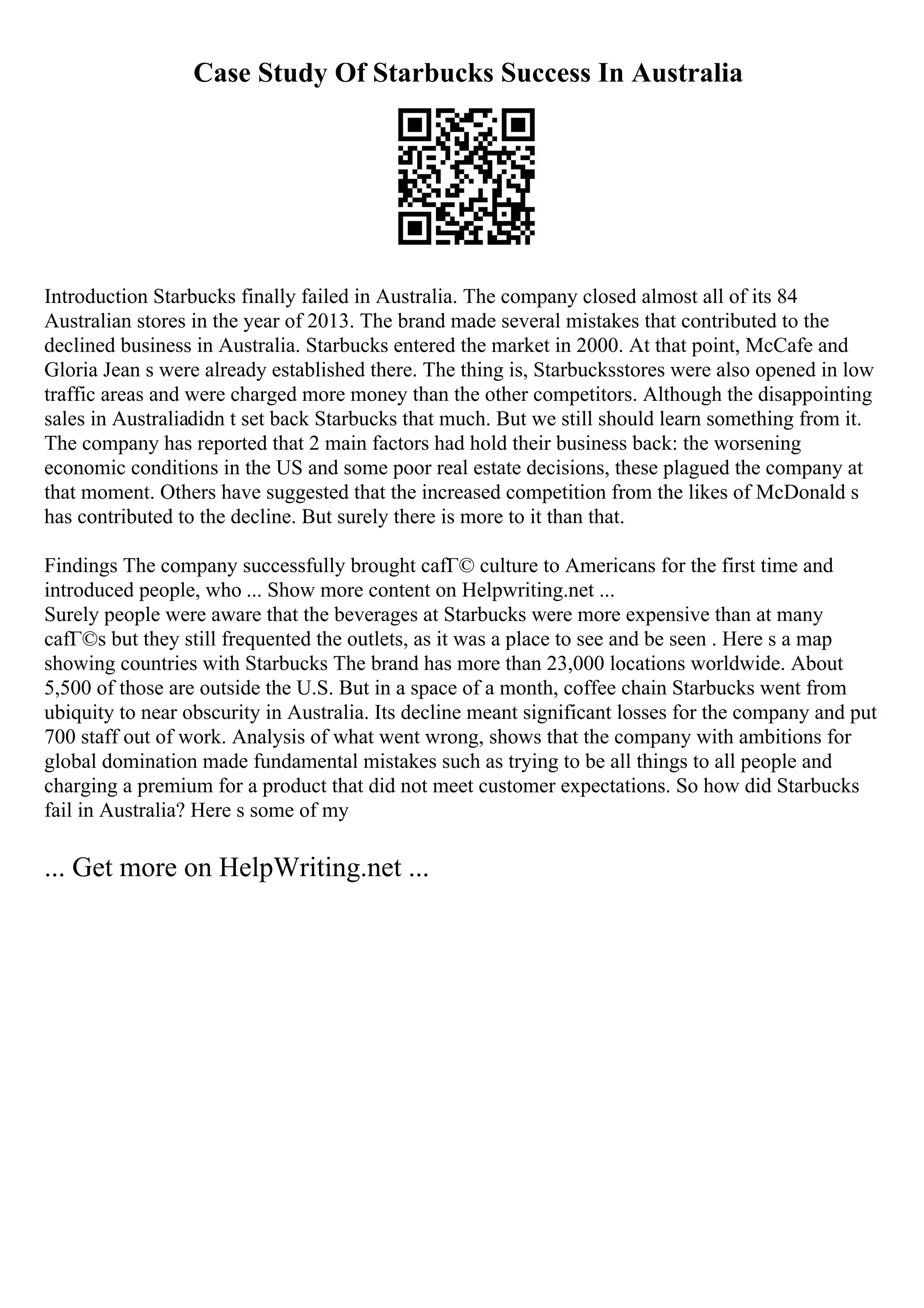 Case Study Of Starbucks Success In Australia
Introduction Starbucks finally failed in Australia. The company closed almost all of its 84
Australian stores in the year of 2013. The brand made several mistakes that contributed to the
declined business in Australia. Starbucks entered the market in 2000. At that point, McCafe and
Gloria Jean s were already established there. The thing is, Starbucksstores were also opened in low
traffic areas and were charged more money than the other competitors. Although the disappointing
sales in Australiadidn t set back Starbucks that much. But we still should learn something from it.
The company has reported that 2 main factors had hold their business back: the worsening
economic conditions in the US and some poor real estate decisions, these plagued the company at
that moment. Others have suggested that the increased competition from the likes of McDonald s
has contributed to the decline. But surely there is more to it than that.
Findings The company successfully brought cafГ© culture to Americans for the first time and
introduced people, who ... Show more content on Helpwriting.net ...
Surely people were aware that the beverages at Starbucks were more expensive than at many
cafГ©s but they still frequented the outlets, as it was a place to see and be seen . Here s a map
showing countries with Starbucks The brand has more than 23,000 locations worldwide. About
5,500 of those are outside the U.S. But in a space of a month, coffee chain Starbucks went from
ubiquity to near obscurity in Australia. Its decline meant significant losses for the company and put
700 staff out of work. Analysis of what went wrong, shows that the company with ambitions for
global domination made fundamental mistakes such as trying to be all things to all people and
charging a premium for a product that did not meet customer expectations. So how did Starbucks
fail in Australia? Here s some of my
... Get more on HelpWriting.net ...
 