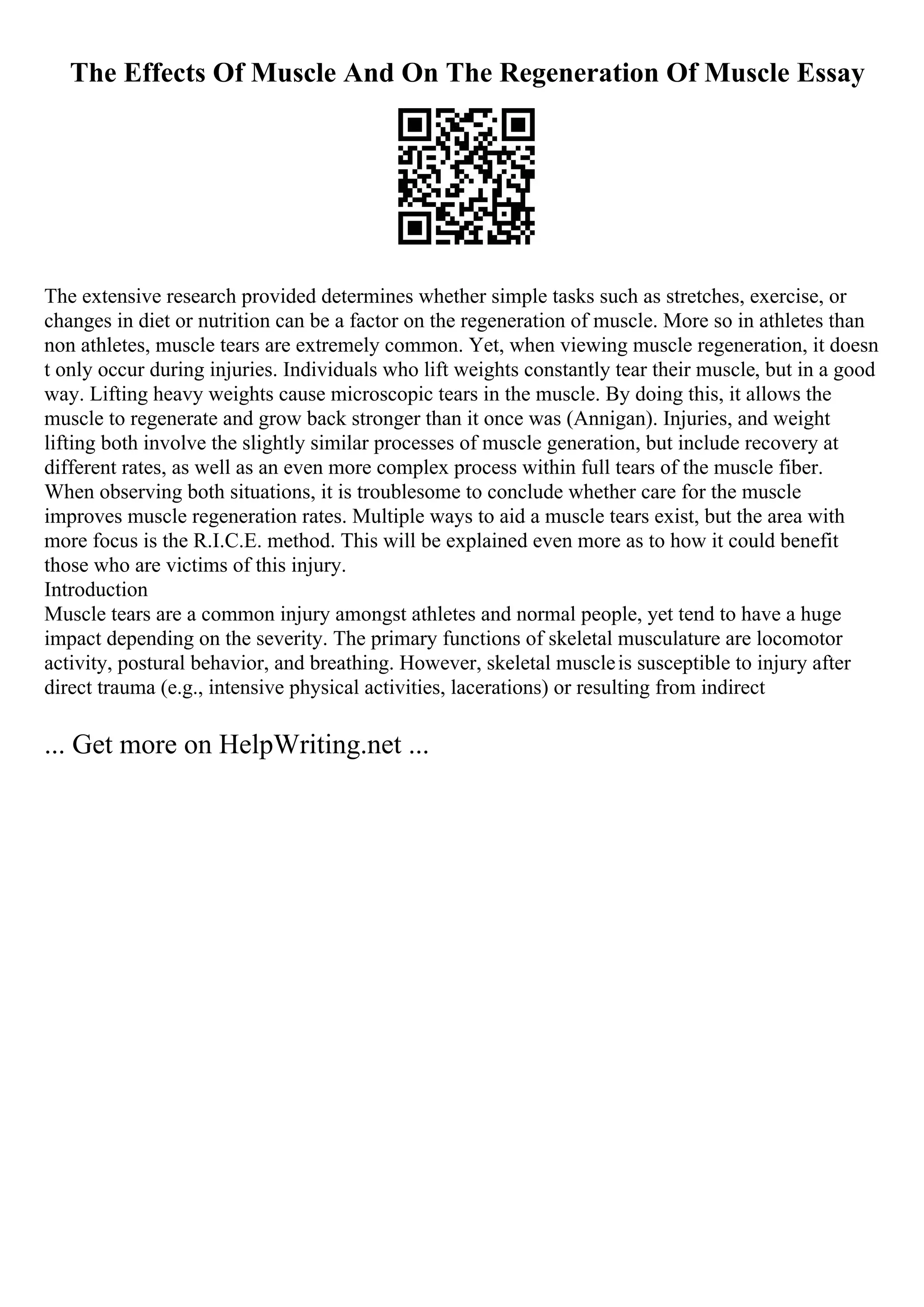 The Effects Of Muscle And On The Regeneration Of Muscle Essay
The extensive research provided determines whether simple tasks such as stretches, exercise, or
changes in diet or nutrition can be a factor on the regeneration of muscle. More so in athletes than
non athletes, muscle tears are extremely common. Yet, when viewing muscle regeneration, it doesn
t only occur during injuries. Individuals who lift weights constantly tear their muscle, but in a good
way. Lifting heavy weights cause microscopic tears in the muscle. By doing this, it allows the
muscle to regenerate and grow back stronger than it once was (Annigan). Injuries, and weight
lifting both involve the slightly similar processes of muscle generation, but include recovery at
different rates, as well as an even more complex process within full tears of the muscle fiber.
When observing both situations, it is troublesome to conclude whether care for the muscle
improves muscle regeneration rates. Multiple ways to aid a muscle tears exist, but the area with
more focus is the R.I.C.E. method. This will be explained even more as to how it could benefit
those who are victims of this injury.
Introduction
Muscle tears are a common injury amongst athletes and normal people, yet tend to have a huge
impact depending on the severity. The primary functions of skeletal musculature are locomotor
activity, postural behavior, and breathing. However, skeletal muscleis susceptible to injury after
direct trauma (e.g., intensive physical activities, lacerations) or resulting from indirect
... Get more on HelpWriting.net ...
 
