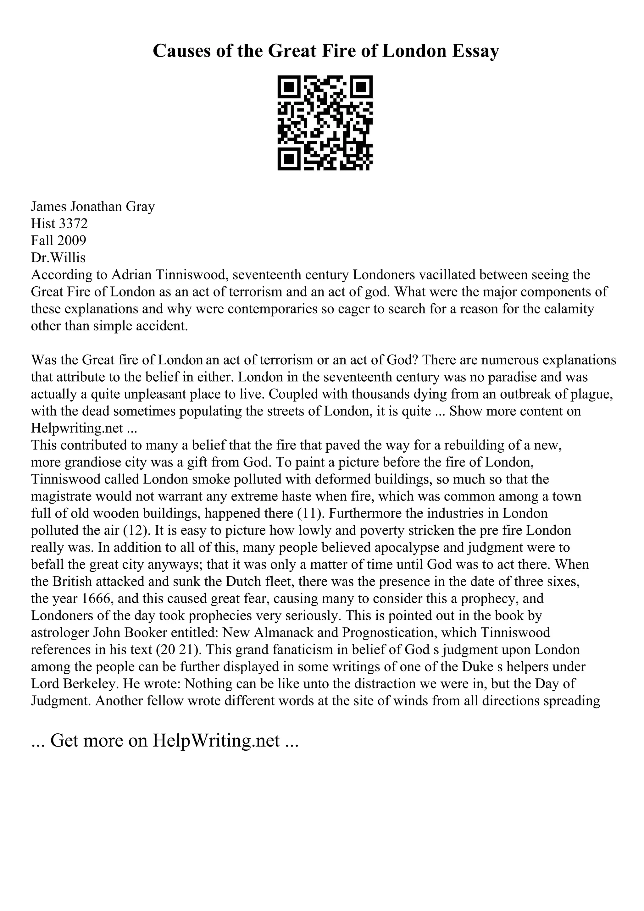 Causes of the Great Fire of London Essay
James Jonathan Gray
Hist 3372
Fall 2009
Dr.Willis
According to Adrian Tinniswood, seventeenth century Londoners vacillated between seeing the
Great Fire of London as an act of terrorism and an act of god. What were the major components of
these explanations and why were contemporaries so eager to search for a reason for the calamity
other than simple accident.
Was the Great fire of London an act of terrorism or an act of God? There are numerous explanations
that attribute to the belief in either. London in the seventeenth century was no paradise and was
actually a quite unpleasant place to live. Coupled with thousands dying from an outbreak of plague,
with the dead sometimes populating the streets of London, it is quite ... Show more content on
Helpwriting.net ...
This contributed to many a belief that the fire that paved the way for a rebuilding of a new,
more grandiose city was a gift from God. To paint a picture before the fire of London,
Tinniswood called London smoke polluted with deformed buildings, so much so that the
magistrate would not warrant any extreme haste when fire, which was common among a town
full of old wooden buildings, happened there (11). Furthermore the industries in London
polluted the air (12). It is easy to picture how lowly and poverty stricken the pre fire London
really was. In addition to all of this, many people believed apocalypse and judgment were to
befall the great city anyways; that it was only a matter of time until God was to act there. When
the British attacked and sunk the Dutch fleet, there was the presence in the date of three sixes,
the year 1666, and this caused great fear, causing many to consider this a prophecy, and
Londoners of the day took prophecies very seriously. This is pointed out in the book by
astrologer John Booker entitled: New Almanack and Prognostication, which Tinniswood
references in his text (20 21). This grand fanaticism in belief of God s judgment upon London
among the people can be further displayed in some writings of one of the Duke s helpers under
Lord Berkeley. He wrote: Nothing can be like unto the distraction we were in, but the Day of
Judgment. Another fellow wrote different words at the site of winds from all directions spreading
... Get more on HelpWriting.net ...
 