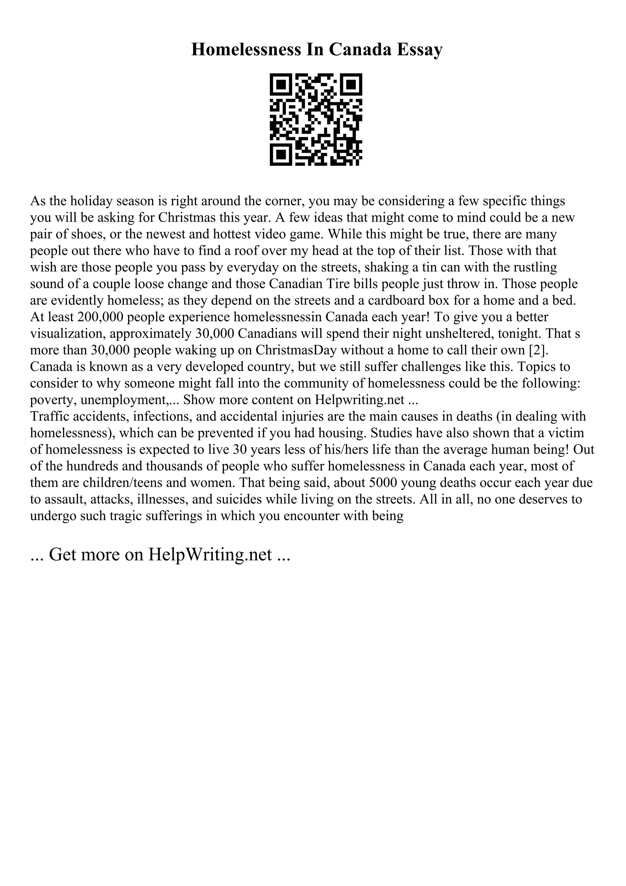 Homelessness In Canada Essay
As the holiday season is right around the corner, you may be considering a few specific things
you will be asking for Christmas this year. A few ideas that might come to mind could be a new
pair of shoes, or the newest and hottest video game. While this might be true, there are many
people out there who have to find a roof over my head at the top of their list. Those with that
wish are those people you pass by everyday on the streets, shaking a tin can with the rustling
sound of a couple loose change and those Canadian Tire bills people just throw in. Those people
are evidently homeless; as they depend on the streets and a cardboard box for a home and a bed.
At least 200,000 people experience homelessnessin Canada each year! To give you a better
visualization, approximately 30,000 Canadians will spend their night unsheltered, tonight. That s
more than 30,000 people waking up on ChristmasDay without a home to call their own [2].
Canada is known as a very developed country, but we still suffer challenges like this. Topics to
consider to why someone might fall into the community of homelessness could be the following:
poverty, unemployment,... Show more content on Helpwriting.net ...
Traffic accidents, infections, and accidental injuries are the main causes in deaths (in dealing with
homelessness), which can be prevented if you had housing. Studies have also shown that a victim
of homelessness is expected to live 30 years less of his/hers life than the average human being! Out
of the hundreds and thousands of people who suffer homelessness in Canada each year, most of
them are children/teens and women. That being said, about 5000 young deaths occur each year due
to assault, attacks, illnesses, and suicides while living on the streets. All in all, no one deserves to
undergo such tragic sufferings in which you encounter with being
... Get more on HelpWriting.net ...
 