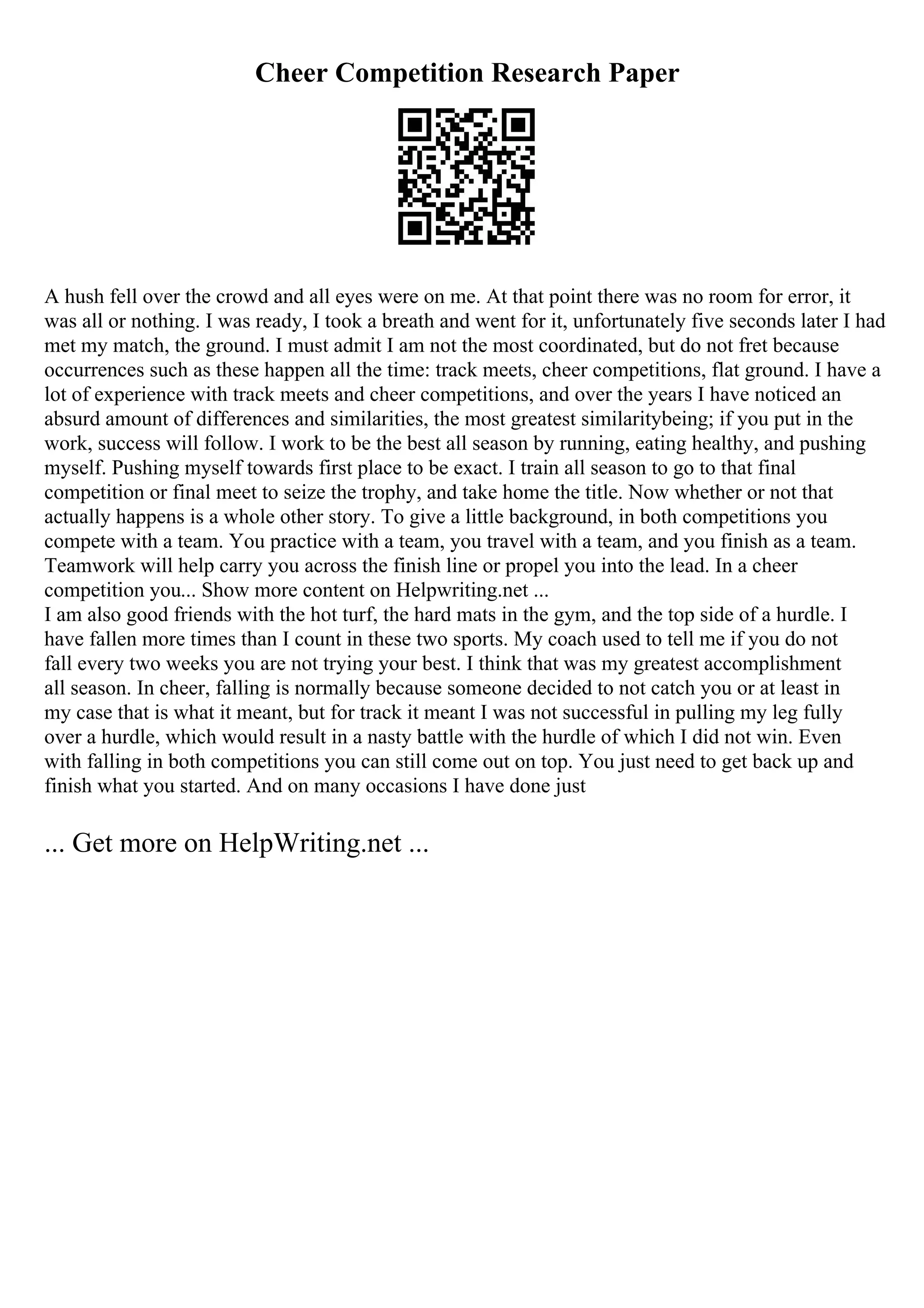 Cheer Competition Research Paper
A hush fell over the crowd and all eyes were on me. At that point there was no room for error, it
was all or nothing. I was ready, I took a breath and went for it, unfortunately five seconds later I had
met my match, the ground. I must admit I am not the most coordinated, but do not fret because
occurrences such as these happen all the time: track meets, cheer competitions, flat ground. I have a
lot of experience with track meets and cheer competitions, and over the years I have noticed an
absurd amount of differences and similarities, the most greatest similaritybeing; if you put in the
work, success will follow. I work to be the best all season by running, eating healthy, and pushing
myself. Pushing myself towards first place to be exact. I train all season to go to that final
competition or final meet to seize the trophy, and take home the title. Now whether or not that
actually happens is a whole other story. To give a little background, in both competitions you
compete with a team. You practice with a team, you travel with a team, and you finish as a team.
Teamwork will help carry you across the finish line or propel you into the lead. In a cheer
competition you... Show more content on Helpwriting.net ...
I am also good friends with the hot turf, the hard mats in the gym, and the top side of a hurdle. I
have fallen more times than I count in these two sports. My coach used to tell me if you do not
fall every two weeks you are not trying your best. I think that was my greatest accomplishment
all season. In cheer, falling is normally because someone decided to not catch you or at least in
my case that is what it meant, but for track it meant I was not successful in pulling my leg fully
over a hurdle, which would result in a nasty battle with the hurdle of which I did not win. Even
with falling in both competitions you can still come out on top. You just need to get back up and
finish what you started. And on many occasions I have done just
... Get more on HelpWriting.net ...
 
