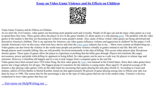 Essay on Video Game Violence and Its Effects on Children
Video Game Violence and Its Effects on Children
As we enter the 21st Century, video games are becoming more popular each and everyday. People of all ages can and do enjoy video games as a way
to spend there free–time. These games allow the player to live in the game whether it's about sports or a role playing game. The problem with the video
games in the market is that they are becoming too violent in some people's minds. Also, many of these violent video games are being advertised and
directed to America's children. This is my question for America; can video games influence violence and aggression in children? In this paper, I will
include American's view on this issue, what tests have shown and what the video game industry has to say ... Show more content on Helpwriting.net ...
Video games can also lower the violence in the world since people can perform violence virtually in games instead in real life. But still, even
though players aren't actually killing, they are still possibly involved emotionally in the idea of killing. This occurs when players play first person
shooter games. These types of games allow the player to experience everything that the killer goes through. Players feel emotions like anger,
nervousness, power and pride while killing its opponent or being killed. So video games can be seen as a safe way for players to release rage and
emotions. However, Columbine did happen and in a way it took images from a computer game to the real life.
Video games have been around since 1974 when Pong, the first video game by Atari, was released in the United States. Since then video games have
grown into a huge industry for all ages. The biggest group of customers for the industry is young males. Boys aged 8–18 spend an average of 40
minutes a day playing video games. Girls on the other hand are increasing their game playing but only play (Smith 2). According to Cassel and
Jenkins, editors of From Barbie to Mortal Kombat, found out that approximately 80 percent of game playing among nine to fifteen year olds was
done by boys in 1990. The reason that for this percentage is due to the type of video games that are out in the market today. Violence is the key
component to most video games that boys are
... Get more on HelpWriting.net ...
 