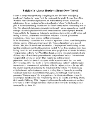 Suicide In Aldous Huxley s Brave New World
Failure is simply the opportunity to begin again, this time more intelligently
(Andersen). Spoken by Henry Ford, the creation of the Model T gives Brave New
World its sense of centurial placement. In Aldous Huxley s work, history and
relationships do not exist and suffering is unheard of where Ford is looked to as a
god. A mainstreamed drug created after the failure of the Before Ford society aids in
this. This advanced dictatorship proves technologically savvy, as people are created
through a scientific process which leads to thousands of identical people. Bernard
Marx and John the Savage are fortunately questioning the way this world works, and,
ending in suicide, demonstrate the citizen s reciprocal effect on government
institutions.... Show more content on Helpwriting.net ...
In the 19th century, a consumer was praised as a patriotic citizen...contributing to the
ultimate success of the American way of life. The good purchaser...was a good
citizen ( The Rise of American Consumerism ). Buying meant modernizing, but the
fear that spending would lead to corruption existed. Never doing anything more than
having casual sex and working in hatcheries, these people have no fear of decadence.
The population in Brave New World has shared access to consumption methods and
all have a specific role in the production and progression of society. Entertainment
was provided, so why not use it? They were living as the optimum
population...modelled on the iceberg one ninths below the water line, one ninth
above (Huxley 223). This model is supposed to influence stability, and although it
seems to work, problems with individuals still exist. Alphas reside at the top, with
the Epsilon majority at sustaining the population at the bottom. Free thinkers are
exiled to islands and mistakes are made in bottling labs, as Bernard s personality
was much more individualized than other Alphas. Even though John was not a
product of this new way of life, he experiences the disastrous effects a primarily
consumption based society has, remembering before his suicide, everything. Oh my
God, my God! (Huxley 258). His perceived insanity shows how unaccustomed the
new world is to free thought they most likely questioned why he did not just take
soma and forget about his
 