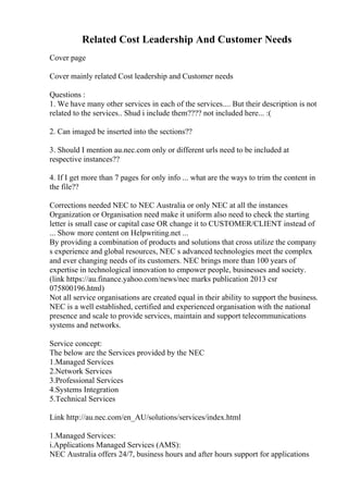 Related Cost Leadership And Customer Needs
Cover page
Cover mainly related Cost leadership and Customer needs
Questions :
1. We have many other services in each of the services.... But their description is not
related to the services.. Shud i include them???? not included here... :(
2. Can imaged be inserted into the sections??
3. Should I mention au.nec.com only or different urls need to be included at
respective instances??
4. If I get more than 7 pages for only info ... what are the ways to trim the content in
the file??
Corrections needed NEC to NEC Australia or only NEC at all the instances
Organization or Organisation need make it uniform also need to check the starting
letter is small case or capital case OR change it to CUSTOMER/CLIENT instead of
... Show more content on Helpwriting.net ...
By providing a combination of products and solutions that cross utilize the company
s experience and global resources, NEC s advanced technologies meet the complex
and ever changing needs of its customers. NEC brings more than 100 years of
expertise in technological innovation to empower people, businesses and society.
(link https://au.finance.yahoo.com/news/nec marks publication 2013 csr
075800196.html)
Not all service organisations are created equal in their ability to support the business.
NEC is a well established, certified and experienced organisation with the national
presence and scale to provide services, maintain and support telecommunications
systems and networks.
Service concept:
The below are the Services provided by the NEC
1.Managed Services
2.Network Services
3.Professional Services
4.Systems Integration
5.Technical Services
Link http://au.nec.com/en_AU/solutions/services/index.html
1.Managed Services:
i.Applications Managed Services (AMS):
NEC Australia offers 24/7, business hours and after hours support for applications
 