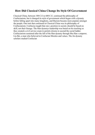 How Did Classical China Change Its Style Of Government
Classical China, between 100 C.E to 600 C.E. continued the philosophy of
Confucianism, but it changed its style of government which began with a dynasty
before falling apart into many kingdoms, and Daoism became more popular amongst
the people. One trait that continued in Classical China was its philosophy of
Confucianism. Confucius taught that one s position in society should be based on
skill, not their lineage. The Han dynastys leadership was based on his teaching so
they created a civil service exam to permit citizens to ascend the social ladder.
Confucianism sustained after the fall of the Han dynasty through Shu Han s emperor,
Liu Bei, a man who believed in Confucian Morales and values. The Jin dynasty
scholars studied Confucian
 