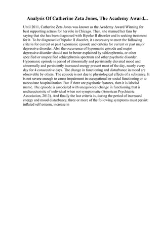 Analysis Of Catherine Zeta Jones, The Academy Award...
Until 2011, Catherine Zeta Jones was known as the Academy Award Winning for
best supporting actress for her role in Chicago. Then, she stunned her fans by
saying that she has been diagnosed with Bipolar II disorder and is seeking treatment
for it. To be diagnosed of bipolar II disorder, it s necessary to meet the following
criteria for current or past hypomanic episode and criteria for current or past major
depressive disorder. Also the occurrence of hypomanic episode and major
depressive disorder should not be better explained by schizophrenia, or other
specified or unspecified schizophrenia spectrum and other psychotic disorder.
Hypomanic episode is period of abnormally and persistently elevated mood and
abnormally and persistently increased energy present most of the day, nearly every
day for 4 consecutive days. The change in functioning and disturbance in mood are
observable by others. The episode is not due to physiological effects of a substance. It
is not severe enough to cause impairment in occupational or social functioning or to
necessitate hospitalization. But if there are psychotic features, then it is labeled
manic. The episode is associated with unequivocal change in functioning that is
uncharacteristic of individual when not symptomatic (American Psychiatric
Association, 2013). And finally the last criteria is, during the period of increased
energy and mood disturbance, three or more of the following symptoms must persist:
inflated self esteem, increase in
 