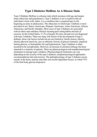 Type 2 Diabetes Mellitus As A Disease State
Type 2 Diabetes Mellitus is a disease state which increases with age and targets
many ethnicities and populations.1 Type 2 diabetes is not a condition that an
individual is born with, rather, it is a condition that is acquired later in life
beginning as early in adolescence. The ethnicities in which type 2 diabetes is most
prevalent in are: Native Americans, Hispanic Americans, Asian Americans, African
Americans, and Pacific Islanders. Most cases of type 2 diabetes are associated
with an obese and sedentary lifestyle meaning poor eating habits and lack of
exercise. In the United States, 11.3% of people 20 years old and over are diagnosed
with type 2 diabetes. There are many risk factors in the development in type 2
diabetes, these risk factors include but are not limited to: family history, obesity,
chronic physical inactivity, race or ethnicity, history of glucose tolerance, impaired
fasting glucose, or hemoglobin Alc and hypertension. Type 2 diabetes is often
assumed to be asymptomatic. However, an increase in urination lethargy has been
reported in a majority of patients. There are pharmacological and nonpharmacological
treatments to manage type 2 diabetes. Pharmacological treatments can vary
depending on the severity of the type 2 diabetes, nonpharmacological approaches
recommended are diet and exercise. The pathophysiology of type 2 diabetes occurs
mainly in the brain, neurons and other non insulin dependent tissues, in which 75%
of the total body glucose disposal is
 