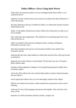 Police Officer s Over Using their Power
Today there are numerous reports in every newspaper/media about officer s over
using their power/
authority in minor situations that can be easily de escalated with other alternatives. I
will be discussing
the many alternatives that are available for officer s to reduced the amount of police
related injuries and
deaths. As the public already knows police officers have discretions to either use or
not use deadly
force when they deem appropriate. This authority has set policing apart from every
other profession, as
officer are guided in their decision making by policy, training, intelligence
information, and more. On a
daily basis hundreds and may be even thousands of officers face deadly force
encounters and are
informed that they have legal authority to either take action but they often opt toward
an alternative
approach, due to their ethical or moral beliefs. The fact that very few of Canada s
police officers make
mistakes in their judgement, leading to a few people being injured in deadly force
encounters speaks
well to the skills officers have but with the high number of police related shootings
last year alone, it
can be argued that officers have yet to be thoroughly trained on this subject.
Officers are trained to de escalate volatile situations by using tactics such as active
listening;
calm tone of voice, body language, persuasion and empathy. They also have to be
aware of the
dynamics of violent encounters and how quickly a suspect can
 
