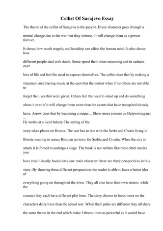 Cellist Of Sarajevo Essay
The theme of the cellist of Sarajevo is the psyche. Every character goes through a
mental change due to the war that they witness. It will change them as a person
forever.
It shows how much tragedy and hardship can affect the human mind. It also shows
how
different people deal with death. Some spend their times mourning and in sadness
over
loss of life and feel the need to express themselves. The cellist does that by making a
statement and playing music at the spot that the mortar when if so others are not able
to
forget the lives that were given. Others feel the need to stand up and do something
about it even if it will change them more than the events that have transpired already
have. Arrow does that by becoming a sniper ... Show more content on Helpwriting.net
...
He works at a local bakery.The setting of the
story takes places on Bosnia. The war has to due with the Serbs and Croats living in
Bosnia wanting to annex Bosnian territory for Serbia and Croatia. When the city is
attack it is forced to undergo a siege. The book is not written like most other stories
you
have read. Usually books have one main character. there are three perspectives in this
story. By showing three different perspectives the reader is able to have a better idea
of
everything going on throughout the town. They all also have their own stories. while
the
connect they each have different plot lines. The story choose to focus more on the
characters daily lives than the actual war. While their paths are different they all share
the same theme in the end which make I threes times as powerful as it would have
 