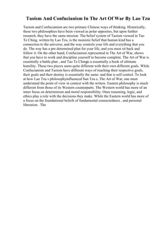 Taoism And Confucianism In The Art Of War By Lao Tzu
Taoism and Confucianism are two primary Chinese ways of thinking. Historically,
these two philosophies have been viewed as polar opposites, but upon further
research, they have the same mission. The belief system of Taoism viewed in Tao
Te Ching, written by Lao Tzu, is the monistic belief that human kind has a
connection to the universe, and the way controls your life and everything that you
do. The way has a pre determined plan for your life, and you must sit back and
follow it. On the other hand, Confucianism represented in The Art of War, shows
that you have to work and discipline yourself to become complete. The Art of War is
essentially a battle plan , and Tao Te Chingis a essentially a book of ultimate
humility. These two pieces seem quite different with their own different goals. While
Confucianism and Taoism have different ways of reaching their respective goals,
their goals and their destiny is essentially the same: and that is self control. To look
at how Lao Tzu s philosophyinfluenced Sun Tzu s, The Art of War, one must
understand the point of view in context with the writers. Eastern philosophy is much
different from those of its Western counterparts. The Western world has more of an
inner focus on determinism and moral responsibility. Ones reasoning, logic, and
ethics play a role with the decisions they make. While the Eastern world has more of
a focus on the foundational beliefs of fundamental connectedness , and personal
liberation . The
 