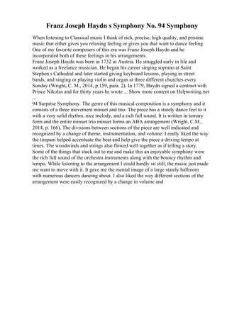 Franz Joseph Haydn s Symphony No. 94 Symphony
When listening to Classical music I think of rich, precise, high quality, and pristine
music that either gives you relaxing feeling or gives you that want to dance feeling.
One of my favorite composers of this era was Franz Joseph Haydn and he
incorporated both of these feelings in his arrangements.
Franz Joseph Haydn was born in 1732 in Austria. He struggled early in life and
worked as a freelance musician. He began his career singing soprano at Saint
Stephen s Cathedral and later started giving keyboard lessons, playing in street
bands, and singing or playing violin and organ at three different churches every
Sunday (Wright, C. M., 2014, p.159, para. 2). In 1779, Haydn signed a contract with
Prince Nikolas and for thirty years he wrote ... Show more content on Helpwriting.net
...
94 Surprise Symphony. The genre of this musical composition is a symphony and it
consists of a three movement minuet and trio. The piece has a stately dance feel to it
with a very solid rhythm, nice melody, and a rich full sound. It is written in ternary
form and the entire minuet trio minuet forms an ABA arrangement (Wright, C.M.,
2014, p. 166). The divisions between sections of the piece are well indicated and
recognized by a change of theme, instrumentation, and volume. I really liked the way
the timpani helped accentuate the beat and help give the piece a driving tempo at
times. The woodwinds and strings also flowed well together as if telling a story.
Some of the things that stuck out to me and make this an enjoyable symphony were
the rich full sound of the orchestra instruments along with the bouncy rhythm and
tempo. While listening to the arrangement I could hardly sit still, the music just made
me want to move with it. It gave me the mental image of a large stately ballroom
with numerous dancers dancing about. I also liked the way different sections of the
arrangement were easily recognized by a change in volume and
 