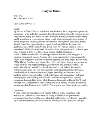 Essay on Ducati
9 701 132
REV. MARCH 8, 2002
GIOVANNI GAVETTI
Ducati
By the end of 2000, Federico Minoli had won his battle. Over the past five years, the
turnaround i artist as Forbes magazine dubbed him had transformed a company on the
verge of bankruptcy into one of the most profitable motorcycle manufacturers in the
world; a mechanical concern into a global brand; a fast motorcycle into a symbol of
Italian design and tradition, extreme performance, and technical excellence. Under
Minoli, Ducati had enjoyed explosive growth and profitability. Revenues had
quadrupled since 1996; EBITDA had grown from 33.4 million Euros in 1997 to
around 60.0 million Euros in 2000; the market share had gone from 5.1% in the sport
bikes segment in 1997 to ... Show more content on Helpwriting.net ...
In 1997, BMW introduced its own interpretation of a cruiser, which enjoyed a
stunning commercial success. Touring bikes were larger motorcycles equipped for
longer rides and greater comfort. Within this segment, the three largest players were
BMW, Harley Davidson, and Honda. Sport bikes had lighter frames, a more forward
seated position, and emphasized speed, acceleration, and minimal comfort. This
niche, which Ducati identified as its relevant market (see Exhibit 3), could be
further disaggregated into four sub segments: hyper sport (extreme performance,
closely derived from the racing world), super sport (high performance, good
handling and low weight), naked (good performance and urban riding) and sport
touring (speed and handling, married with comfort for longer rides). Japanese
companies dominated this niche, while European firms such as Ducati, BMW, and
Triumph also vied for market share. Harley Davidson entered the sport bike market
by acquiring Buell Motorcycles in 1998. This segment was Ducati s reference market.
Customers
A wide variety of individuals, with equally different tastes, bought and rode
motorcycles (Exhibit 4). Knee down, or racing aficionados, sought extreme
performance and functionality (e.g., reliability and technical excellence). Easy riders
lay at the other extreme, and associated the motorcycle with a particular lifestyle.
 