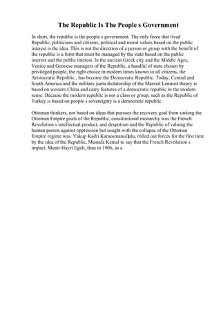 The Republic Is The People s Government
In short, the republic is the people s government. The only force that lived
Republic, politicians and citizens, political and moral values based on the public
interest is the idea. This is not the direction of a person or group with the benefit of
the republic is a form that must be managed by the state based on the public
interest and the public interest. In the ancient Greek city and the Middle Ages,
Venice and Genoese managers of the Republic, a handful of state chosen by
privileged people, the right choice in modern times known to all citizens, the
Aristocratic Republic , has become the Democratic Republic. Today, Central and
South America and the military junta dictatorship of the Marxist Leninist theory is
based on western China and carry features of a democratic republic in the modern
sense. Because the modern republic is not a class or group, such as the Republic of
Turkey is based on people s sovereignty is a democratic republic.
Ottoman thinkers, not based on ideas that pursues the recovery goal from sinking the
Ottoman Empire goals of the Republic, constitutional monarchy was the French
Revolution s intellectual product, and despotism and the Republic of valuing the
human person against oppression but sought with the collapse of the Ottoman
Empire regime was. Yakup Kadri KaraosmanoДџlu, rolled out forces for the first time
by the idea of the Republic, Mustafa Kemal to say that the French Revolution s
impact, Munir Hayri Egeli, than in 1906, as a
 