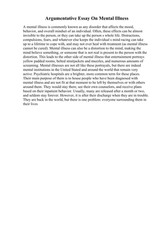 Argumentative Essay On Mental Illness
A mental illness is commonly known as any disorder that affects the mood,
behavior, and overall mindset of an individual. Often, these effects can be almost
invisible to the person, or they can take up the person s whole life. Distractions,
compulsions, fears, and whatever else keeps the individual s mind racing can take
up to a lifetime to cope with, and may not ever heal with treatment (as mental illness
cannot be cured). Mental illness can also be a distortion to the mind, making the
mind believe something, or someone that is not real is present to the person with the
distortion. This leads to the other side of mental illness that entertainment portrays
yellow padded rooms, belted straitjackets and muzzles, and numerous amounts of
screaming. Mental illnesses are not all like these portrayals, but there are indeed
mental institutions in the United Stated and around the world that remain very
active. Psychiatric hospitals are a brighter, more common term for these places.
Their main purpose of them is to house people who have been diagnosed with
mental illness and are not fit at that moment to be left by themselves or with others
around them. They would stay there, see their own counselors, and receive plans
based on their inpatient behavior. Usually, many are released after a month or two,
and seldom stay forever. However, it is after their discharge when they are in trouble.
They are back in the world, but there is one problem: everyone surrounding them in
their lives
 