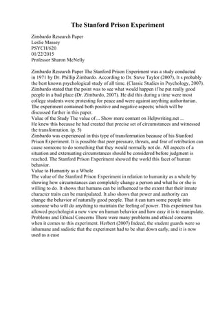 The Stanford Prison Experiment
Zimbardo Research Paper
Leslie Massey
PSYCH/620
01/22/2015
Professor Sharon McNelly
Zimbardo Research Paper The Stanford Prison Experiment was a study conducted
in 1971 by Dr. Phillip Zimbardo. According to Dr. Steve Taylor (2007), It s probably
the best known psychological study of all time. (Classic Studies in Psychology, 2007).
Zimbardo stated that the point was to see what would happen if he put really good
people in a bad place (Dr. Zimbardo, 2007). He did this during a time were most
college students were protesting for peace and were against anything authoritarian.
The experiment contained both positive and negative aspects; which will be
discussed further in this paper.
Value of the Study The value of... Show more content on Helpwriting.net ...
He knew this because he had created that precise set of circumstances and witnessed
the transformation. (p. 5)
Zimbardo was experienced in this type of transformation because of his Stanford
Prison Experiment. It is possible that peer pressure, threats, and fear of retribution can
cause someone to do something that they would normally not do. All aspects of a
situation and extenuating circumstances should be considered before judgment is
reached. The Stanford Prison Experiment showed the world this facet of human
behavior.
Value to Humanity as a Whole
The value of the Stanford Prison Experiment in relation to humanity as a whole by
showing how circumstances can completely change a person and what he or she is
willing to do. It shows that humans can be influenced to the extent that their innate
character traits can be manipulated. It also shows that power and authority can
change the behavior of naturally good people. That it can turn some people into
someone who will do anything to maintain the feeling of power. This experiment has
allowed psychologist a new view on human behavior and how easy it is to manipulate.
Problems and Ethical Concerns There were many problems and ethical concerns
when it comes to this experiment. Herbert (2007) Indeed, the student guards were so
inhumane and sadistic that the experiment had to be shut down early, and it is now
used as a case
 
