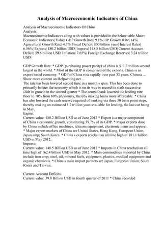 Analysis of Macroeconomic Indicators of China
Analysis of Macroeconomic Indicators Of China
Analysis:
Macroeconomic Indicators along with values is provided in the below table Macro
Economic Indicators| Value| GDP Growth Rate| 9.1%| IIP Growth Rate| 14%|
Agricultural Growth Rate| 4.3%| Fiscal Deficit| 800 billion yuan| Interest Rates|
6.56%| Exports| 180.2 billion USD| Imports| 148.5 billion USD| Current Account
Deficit| 59.8 billion USD| Inflation| 7.65%| Foreign Exchange Reserves| 3.24 trillion
USD|
GDP Growth Rate: * GDP (purchasing power parity) of china is $11.3 trillion second
largest in the world. * Most of the GDP is comprised of the exports. China is an
export based economy. * GDP of China rose rapidly over past 33 years, Chinese ...
Show more content on Helpwriting.net ...
The rate has been lowered second time in a month s span. This has been done to
primarily bolster the economy which is on its way to record its sixth successive
slide in growth in the second quarter * The central bank lowered the lending rate
floor to 70% from 80% previously, thereby making loans more affordable. * China
has also lowered the cash reserve required of banking via three 50 basis point steps,
thereby making an estimated 1.2 trillion yuan available for lending, the last cut being
in May.
Export:
Current value: 180.2 Billion USD as of June 2012 * Export is a major component
of China s economic growth, constituting 39.7% of its GDP. * Major exports done
by China include office machines, telecom equipment, electronic items and apparel.
* Major export markets of China are United States, Hong Kong, European Union,
Japan amp; South Korea. * China s exports reached an all time high of 181.1 billion
USD in May 2012.
Imports:
Current value: 148.5 Billion USD as of June 2012 * Imports in China reached an all
time high of 162.4 billion USD in May 2012. * Main commodities imported by China
include iron amp; steel, oil, mineral fuels, equipment, plastics, medical equipment and
organic chemicals. * China s main import partners are Japan, European Union, South
Korea and Taiwan.
Current Account Deficits:
Current value: 59.8 Billion USD in fourth quarter of 2011 * China recorded
 
