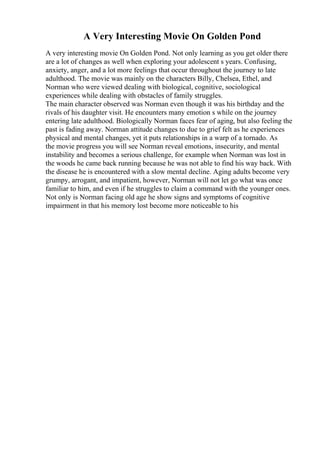 A Very Interesting Movie On Golden Pond
A very interesting movie On Golden Pond. Not only learning as you get older there
are a lot of changes as well when exploring your adolescent s years. Confusing,
anxiety, anger, and a lot more feelings that occur throughout the journey to late
adulthood. The movie was mainly on the characters Billy, Chelsea, Ethel, and
Norman who were viewed dealing with biological, cognitive, sociological
experiences while dealing with obstacles of family struggles.
The main character observed was Norman even though it was his birthday and the
rivals of his daughter visit. He encounters many emotion s while on the journey
entering late adulthood. Biologically Norman faces fear of aging, but also feeling the
past is fading away. Norman attitude changes to due to grief felt as he experiences
physical and mental changes, yet it puts relationships in a warp of a tornado. As
the movie progress you will see Norman reveal emotions, insecurity, and mental
instability and becomes a serious challenge, for example when Norman was lost in
the woods he came back running because he was not able to find his way back. With
the disease he is encountered with a slow mental decline. Aging adults become very
grumpy, arrogant, and impatient, however, Norman will not let go what was once
familiar to him, and even if he struggles to claim a command with the younger ones.
Not only is Norman facing old age he show signs and symptoms of cognitive
impairment in that his memory lost become more noticeable to his
 