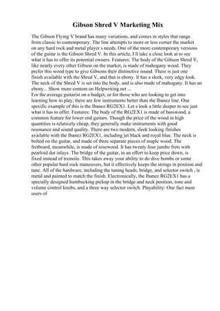 Gibson Shred V Marketing Mix
The Gibson Flying V brand has many variations, and comes in styles that range
from classic to contemporary. The line attempts to more or less corner the market
on any hard rock and metal player s needs. One of the more contemporary versions
of the guitar is the Gibson Shred V. In this article, I ll take a close look at to see
what it has to offer its potential owners. Features: The body of the Gibson Shred V,
like nearly every other Gibson on the market, is made of mahogany wood. They
prefer this wood type to give Gibsons their distinctive sound. There is just one
finish available with the Shred V, and that is ebony. It has a sleek, very edgy look.
The neck of the Shred V is set into the body, and is also made of mahogany. It has an
ebony... Show more content on Helpwriting.net ...
For the average guitarist on a budget, or for those who are looking to get into
learning how to play, there are few instruments better than the Ibanez line. One
specific example of this is the Ibanez RG2EX1. Let s look a little deeper to see just
what it has to offer. Features: The body of the RG2EX1 is made of basswood, a
common feature for lower end guitars. Though the price of the wood in high
quantities is relatively cheap, they generally make instruments with good
resonance and sound quality. There are two modern, sleek looking finishes
available with the Ibanez RG2EX1, including jet black and royal blue. The neck is
bolted on the guitar, and made of three separate pieces of maple wood. The
fretboard, meanwhile, is made of rosewood. It has twenty four jumbo frets with
pearloid dot inlays. The bridge of the guitar, in an effort to keep price down, is
fixed instead of tremolo. This takes away your ability to do dive bombs or some
other popular hard rock maneuvers, but it effectively keeps the strings in position and
tune. All of the hardware, including the tuning heads, bridge, and selector switch , is
metal and painted to match the finish. Electronically, the Ibanez RG2EX1 has a
specially designed humbucking pickup in the bridge and neck position, tone and
volume control knobs, and a three way selector switch. Playability: One fact most
users of
 