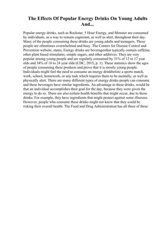 The Effects Of Popular Energy Drinks On Young Adults
And...
Popular energy drinks, such as Rockstar, 5 Hour Energy, and Monster are consumed
by individuals, as a way to remain cognizant, as well as alert, throughout their day.
Many of the people consuming these drinks are young adults and teenagers. These
people are oftentimes overwhelmed and busy. The Centers for Disease Control and
Prevention website, states, Energy drinks are beveragesthat typically contain caffeine,
other plant based stimulants, simple sugars, and other additives. They are very
popular among young people and are regularly consumed by 31% of 12 to 17 year
olds and 34% of 18 to 24 year olds (CDC, 2015, p. 1). These statistics show the ages
of people consuming these products and prove that it is mostly young people.
Individuals might feel the need to consume an energy drinkbefore a sports match,
work, school, homework, or any task which requires them to be mentally, as well as
physically alert. There are many different types of energy drinks people can consume
and these beverages have similar ingredients. An advantage to these drinks, would be
that an individual accomplishes their goal for the day, because they were given the
energy to do so. There are also certain health benefits that might occur, due to these
drinks. For example, they have ingredients that might protect against some illnesses.
However, people who consume these drinks might not know that they could be
risking their overall health. The Food and Drug Administration has all three of these
 