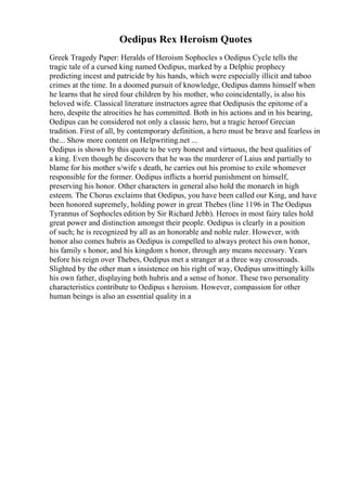 Oedipus Rex Heroism Quotes
Greek Tragedy Paper: Heralds of Heroism Sophocles s Oedipus Cycle tells the
tragic tale of a cursed king named Oedipus, marked by a Delphic prophecy
predicting incest and patricide by his hands, which were especially illicit and taboo
crimes at the time. In a doomed pursuit of knowledge, Oedipus damns himself when
he learns that he sired four children by his mother, who coincidentally, is also his
beloved wife. Classical literature instructors agree that Oedipusis the epitome of a
hero, despite the atrocities he has committed. Both in his actions and in his bearing,
Oedipus can be considered not only a classic hero, but a tragic heroof Grecian
tradition. First of all, by contemporary definition, a hero must be brave and fearless in
the... Show more content on Helpwriting.net ...
Oedipus is shown by this quote to be very honest and virtuous, the best qualities of
a king. Even though he discovers that he was the murderer of Laius and partially to
blame for his mother s/wife s death, he carries out his promise to exile whomever
responsible for the former. Oedipus inflicts a horrid punishment on himself,
preserving his honor. Other characters in general also hold the monarch in high
esteem. The Chorus exclaims that Oedipus, you have been called our King, and have
been honored supremely, holding power in great Thebes (line 1196 in The Oedipus
Tyrannus of Sophocles edition by Sir Richard Jebb). Heroes in most fairy tales hold
great power and distinction amongst their people. Oedipus is clearly in a position
of such; he is recognized by all as an honorable and noble ruler. However, with
honor also comes hubris as Oedipus is compelled to always protect his own honor,
his family s honor, and his kingdom s honor, through any means necessary. Years
before his reign over Thebes, Oedipus met a stranger at a three way crossroads.
Slighted by the other man s insistence on his right of way, Oedipus unwittingly kills
his own father, displaying both hubris and a sense of honor. These two personality
characteristics contribute to Oedipus s heroism. However, compassion for other
human beings is also an essential quality in a
 