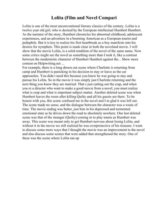 Lolita (Film and Novel Compari
Lolita is one of the most unconventional literary classics of the century. Lolita is a
twelve year old girl, who is desired by the European intellectual Humbert Humbert.
As the narrator of the story, Humbert chronicles his abnormal childhood, adolescent
experiences, and an adventure in a booming American as a European tourist and
pedophile. But it is key to realize his first heartbreak as a boy manifests into his
desires for nymphets. This point is made clear in both the noveland movie. I will
show that the movie Lolita, is a solid rendition of the novel of the same name. Now
some critics might see the novel as something more than I took it, like a contrast
between the modernistic character of Humbert Humbert against the... Show more
content on Helpwriting.net ...
For example, there is a long drawn out scene where Charlotte is returning from
camp and Humbert is panicking in his decision to stay or leave as the car
approaches. You didn t need this because you knew he was going to stay and
pursue his Lolita. So in the movie it was simply just Charlotte returning and the
next thing you know they are married. That s just cutting out the crap, and when
you re a director who want to make a good movie from a novel, you must realize
what is crap and what is important subject matter. Another deleted scene was when
Humbert leaves the room after killing Quilty and all his guests are there. To be
honest with you, this scene confused me in the novel and I m glad it was left out.
The scene made no sense, and the dialogue between the character was a waste of
time. The movie ending was better, just him in his depressed and tormented
emotional state as he drives down the road to absolutely nowhere. One last deleted
scene was that of the stranger (Quilty) coming in to play tennis as Humbert was
away. This scene was meant only to get Humbert nervous about losing Lolita, and
without it in the movie we still realized he was overprotective of his treasure. I want
to discuss some more ways that I thought the movie was an improvement to the novel
and also discuss some scenes that were added that strengthened the story. One of
these was the scene where Lolita ran up
 