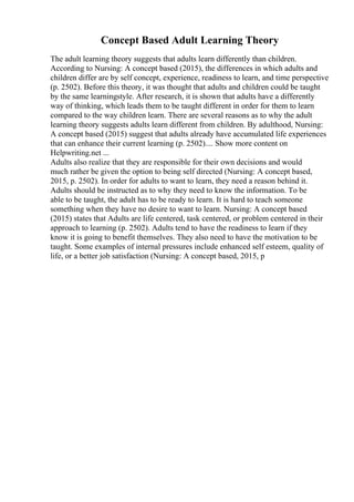 Concept Based Adult Learning Theory
The adult learning theory suggests that adults learn differently than children.
According to Nursing: A concept based (2015), the differences in which adults and
children differ are by self concept, experience, readiness to learn, and time perspective
(p. 2502). Before this theory, it was thought that adults and children could be taught
by the same learningstyle. After research, it is shown that adults have a differently
way of thinking, which leads them to be taught different in order for them to learn
compared to the way children learn. There are several reasons as to why the adult
learning theory suggests adults learn different from children. By adulthood, Nursing:
A concept based (2015) suggest that adults already have accumulated life experiences
that can enhance their current learning (p. 2502).... Show more content on
Helpwriting.net ...
Adults also realize that they are responsible for their own decisions and would
much rather be given the option to being self directed (Nursing: A concept based,
2015, p. 2502). In order for adults to want to learn, they need a reason behind it.
Adults should be instructed as to why they need to know the information. To be
able to be taught, the adult has to be ready to learn. It is hard to teach someone
something when they have no desire to want to learn. Nursing: A concept based
(2015) states that Adults are life centered, task centered, or problem centered in their
approach to learning (p. 2502). Adults tend to have the readiness to learn if they
know it is going to benefit themselves. They also need to have the motivation to be
taught. Some examples of internal pressures include enhanced self esteem, quality of
life, or a better job satisfaction (Nursing: A concept based, 2015, p
 