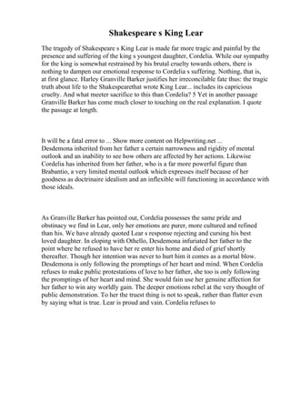 Shakespeare s King Lear
The tragedy of Shakespeare s King Lear is made far more tragic and painful by the
presence and suffering of the king s youngest daughter, Cordelia. While our sympathy
for the king is somewhat restrained by his brutal cruelty towards others, there is
nothing to dampen our emotional response to Cordelia s suffering. Nothing, that is,
at first glance. Harley Granville Barker justifies her irreconcilable fate thus: the tragic
truth about life to the Shakespearethat wrote King Lear... includes its capricious
cruelty. And what meeter sacrifice to this than Cordelia? 5 Yet in another passage
Granville Barker has come much closer to touching on the real explanation. I quote
the passage at length.
It will be a fatal error to ... Show more content on Helpwriting.net ...
Desdemona inherited from her father a certain narrowness and rigidity of mental
outlook and an inability to see how others are affected by her actions. Likewise
Cordelia has inherited from her father, who is a far more powerful figure than
Brabantio, a very limited mental outlook which expresses itself because of her
goodness as doctrinaire idealism and an inflexible will functioning in accordance with
those ideals.
As Granville Barker has pointed out, Cordelia possesses the same pride and
obstinacy we find in Lear, only her emotions are purer, more cultured and refined
than his. We have already quoted Lear s response rejecting and cursing his best
loved daughter. In eloping with Othello, Desdemona infuriated her father to the
point where he refused to have her re enter his home and died of grief shortly
thereafter. Though her intention was never to hurt him it comes as a mortal blow.
Desdemona is only following the promptings of her heart and mind. When Cordelia
refuses to make public protestations of love to her father, she too is only following
the promptings of her heart and mind. She would fain use her genuine affection for
her father to win any worldly gain. The deeper emotions rebel at the very thought of
public demonstration. To her the truest thing is not to speak, rather than flatter even
by saying what is true. Lear is proud and vain. Cordelia refuses to
 