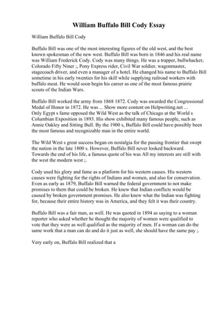 William Buffalo Bill Cody Essay
William Buffalo Bill Cody
Buffalo Bill was one of the most interesting figures of the old west, and the best
known spokesman of the new west. Buffalo Bill was born in 1846 and his real name
was William Frederick Cody. Cody was many things. He was a trapper, bullwhacker,
Colorado Fifty Niner ;, Pony Express rider, Civil War soldier, wagonmaster,
stagecoach driver, and even a manager of a hotel. He changed his name to Buffalo Bill
sometime in his early twenties for his skill while supplying railroad workers with
buffalo meat. He would soon begin his career as one of the most famous prairie
scouts of the Indian Wars.
Buffalo Bill worked the army from 1868 1872. Cody was awarded the Congressional
Medal of Honor in 1872. He was ... Show more content on Helpwriting.net ...
Only Egypt s fame opposed the Wild West as the talk of Chicago at the World s
Columbian Exposition in 1893. His show exhibited many famous people, such as
Annie Oakley and Sitting Bull. By the 1900 s, Buffalo Bill could have possibly been
the most famous and recognizable man in the entire world.
The Wild West s great success began on nostalgia for the passing frontier that swept
the nation in the late 1800 s. However, Buffalo Bill never looked backward.
Towards the end of his life, a famous quote of his was All my interests are still with
the west the modern west ;.
Cody used his glory and fame as a platform for his western causes. His western
causes were fighting for the rights of Indians and women, and also for conservation.
Even as early as 1879, Buffalo Bill warned the federal government to not make
promises to them that could be broken. He knew that Indian conflicts would be
caused by broken government promises. He also knew what the Indian was fighting
for, because their entire history was in America, and they felt it was their country.
Buffalo Bill was a fair man, as well. He was quoted in 1894 as saying to a woman
reporter who asked whether he thought the majority of women were qualified to
vote that they were as well qualified as the majority of men. If a woman can do the
same work that a man can do and do it just as well, she should have the same pay ;.
Very early on, Buffalo Bill realized that a
 