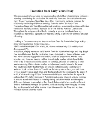 Transition from Early Years Essay
This assignment is based upon my understanding of child development and children s
learning, considering the curriculum for the Early Years and the curriculum for the
Early Years Foundation Stage/Key Stage One. I propose to outline a rationale for
effectively continuing children s learning, from the end of the Early Years
Foundation Stage into Year One and include strategies to support transitions, effective
curriculum delivery and links between the EYFS and the National Curriculum.
Throughout the assignment I will refer not only in general but also to how my
research has help me as a practitioner help my setting to effectively continue children
s learning.
Looking at Government reports about transition from the Foundation Stage to Key ...
Show more content on Helpwriting.net ...
PSHE and citizenship PSED. Music, art, drama and creativity CD and Physical
development PD.
In addition, simply because a child moves from the Foundation Stage into Key Stage
One shouldn t mean that the curriculum ceases being active. Young children learn
best when they are engaged in worthwhile, hands on experiences. On the same
premise, play does not have to end but it needs to be teacher initiated and led in
order to be of much educational value, for instance, children are unlikely to spell
words correctly, if there isn t a teacher to help sound out the letters in the word.
Ros Bayley and Sally Featherstone are writers on teaching and learning have
written a book entitled Smooth Transitions. In it they state a three year olds brain
is twice as active as an adult brain and this level of activity continues to the age of 9
or 10. Children develop 50% of their eventual ability to learn before the age of 4
and another 30% before they are 8. Adult interaction and physical activity continue
to make a massive difference to learning during childhood When measuring the
difference between boys and girls they found that most girls have made sufficient
links to their brains to begin the complex skills of reading and writing by the time
they are four and a half while in most boys it is nearer to six They also say that
research from all over the world
 
