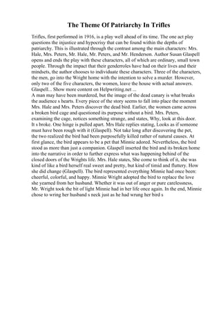 The Theme Of Patriarchy In Trifles
Trifles, first performed in 1916, is a play well ahead of its time. The one act play
questions the injustice and hypocrisy that can be found within the depths of
patriarchy. This is illustrated through the contrast among the main characters: Mrs.
Hale, Mrs. Peters, Mr. Hale, Mr. Peters, and Mr. Henderson. Author Susan Glaspell
opens and ends the play with these characters, all of which are ordinary, small town
people. Through the impact that their genderroles have had on their lives and their
mindsets, the author chooses to individuate these characters. Three of the characters,
the men, go into the Wright home with the intention to solve a murder. However,
only two of the five characters, the women, leave the house with actual answers.
Glaspell... Show more content on Helpwriting.net ...
A man may have been murdered, but the image of the dead canary is what breaks
the audience s hearts. Every piece of the story seems to fall into place the moment
Mrs. Hale and Mrs. Peters discover the dead bird. Earlier, the women came across
a broken bird cage and questioned its purpose without a bird. Mrs. Peters,
examining the cage, notices something strange, and states, Why, look at this door.
It s broke. One hinge is pulled apart. Mrs Hale replies stating, Looks as if someone
must have been rough with it (Glaspell). Not take long after discovering the pet,
the two realized the bird had been purposefully killed rather of natural causes. At
first glance, the bird appears to be a pet that Minnie adored. Nevertheless, the bird
stood as more than just a companion. Glaspell inserted the bird and its broken home
into the narrative in order to further express what was happening behind of the
closed doors of the Wrights life. Mrs. Hale states, She come to think of it, she was
kind of like a bird herself real sweet and pretty, but kind of timid and fluttery. How
she did change (Glaspell). The bird represented everything Minnie had once been:
cheerful, colorful, and happy. Minnie Wright adopted the bird to replace the love
she yearned from her husband. Whether it was out of anger or pure carelessness,
Mr. Wright took the bit of light Minnie had in her life once again. In the end, Minnie
chose to wring her husband s neck just as he had wrung her bird s
 