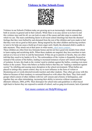 Violence in Our Schools Essay
Violence in our Schools Children today are growing up in an increasingly violent atmosphere,
both in society in general and in their schools. While there is no easy answer as to how to end
this violence once and for all, we can look at some of the causes and take steps to contain that
which we can. The main contributing factor in all recent school shootings has been the shooters'
feelings that they were bullied by and alienated from the rest of the children and were made to feel
that they were not as good as their peers. Being targeted by the other children and having nowhere
to turn to for help can cause a build up of more anger until, finally the alienated child is unable to
take anymore. They struck out at their peers in what seems...show more content...
These children are often from less fortunate homes and do not have good role models from which
to learn coping and socializing skills. When these students are targeted, they have nowhere to turn
and are at a loss as to how to end the harassment. If they do go to parents or faculty, they are often
told that they need to try harder to fit in. The awkwardness of the victims is frequently focused on
instead of the actions of the bullies, leading to increased instances of poor self–esteem and feelings
of isolation. In turn, this leads to the victims' need to retaliate against the bullies, creating even more
bullies in the system. Those who behave as bullies believe that they are "making a statement against
society" by rebelling and causing more disruption in the school environment. When bullies are
placed in settings they cannot control, they try to exert influence in the form of violent or
threatening acts or words directed towards teachers and other students. They often get away with this
behavior because of their tendency to surround themselves with others like them. They form small
groups which consist of other children with low self–esteem and a history of delinquency, and
together they are often intimidating, increasing their ability to terrorize without consequences
(Bennett–Johnson, 2004, p199). Their disrespect for school rules and guidelines is often traced
right back to factors they are exposed to outside of school, such as gang involvement, lack of parental
Get more content on HelpWriting.net
 