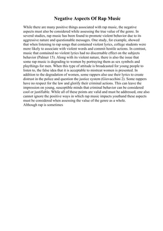 Negative Aspects Of Rap Music
While there are many positive things associated with rap music, the negative
aspects must also be considered while assessing the true value of the genre. In
several studies, rap music has been found to promote violent behavior due to its
aggressive nature and questionable messages. One study, for example, showed
that when listening to rap songs that contained violent lyrics, college students were
more likely to associate with violent words and commit hostile actions. In contrast,
music that contained no violent lyrics had no discernable effect on the subjects
behavior (Palmer 15). Along with its violent nature, there is also the issue that
some rap music is degrading to women by portraying them as sex symbols and
playthings for men. When this type of attitude is broadcasted for young people to
listen to, the false idea that it is acceptable to mistreat women is presented. In
addition to the degradation of women, some rappers also use their lyrics to create
distrust in the police and question the justice system (Giovacchini 2). Some rappers
have no respect for the law and glorify their criminal actions. This can leave the
impression on young, susceptible minds that criminal behavior can be considered
cool or justifiable. While all of these points are valid and must be addressed, one also
cannot ignore the positive ways in which rap music impacts youthand these aspects
must be considered when assessing the value of the genre as a whole.
Although rap is sometimes
 