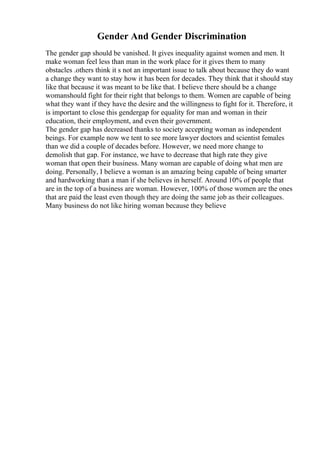 Gender And Gender Discrimination
The gender gap should be vanished. It gives inequality against women and men. It
make woman feel less than man in the work place for it gives them to many
obstacles .others think it s not an important issue to talk about because they do want
a change they want to stay how it has been for decades. They think that it should stay
like that because it was meant to be like that. I believe there should be a change
womanshould fight for their right that belongs to them. Women are capable of being
what they want if they have the desire and the willingness to fight for it. Therefore, it
is important to close this gendergap for equality for man and woman in their
education, their employment, and even their government.
The gender gap has decreased thanks to society accepting woman as independent
beings. For example now we tent to see more lawyer doctors and scientist females
than we did a couple of decades before. However, we need more change to
demolish that gap. For instance, we have to decrease that high rate they give
woman that open their business. Many woman are capable of doing what men are
doing. Personally, I believe a woman is an amazing being capable of being smarter
and hardworking than a man if she believes in herself. Around 10% of people that
are in the top of a business are woman. However, 100% of those women are the ones
that are paid the least even though they are doing the same job as their colleagues.
Many business do not like hiring woman because they believe
 