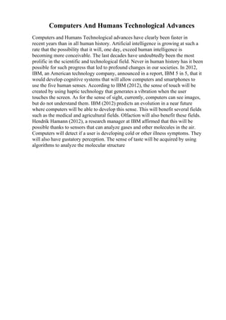 Computers And Humans Technological Advances
Computers and Humans Technological advances have clearly been faster in
recent years than in all human history. Artificial intelligence is growing at such a
rate that the possibility that it will, one day, exceed human intelligence is
becoming more conceivable. The last decades have undoubtedly been the most
prolific in the scientific and technological field. Never in human history has it been
possible for such progress that led to profound changes in our societies. In 2012,
IBM, an American technology company, announced in a report, IBM 5 in 5, that it
would develop cognitive systems that will allow computers and smartphones to
use the five human senses. According to IBM (2012), the sense of touch will be
created by using haptic technology that generates a vibration when the user
touches the screen. As for the sense of sight, currently, computers can see images,
but do not understand them. IBM (2012) predicts an evolution in a near future
where computers will be able to develop this sense. This will benefit several fields
such as the medical and agricultural fields. Olfaction will also benefit these fields.
Hendrik Hamann (2012), a research manager at IBM affirmed that this will be
possible thanks to sensors that can analyze gases and other molecules in the air.
Computers will detect if a user is developing cold or other illness symptoms. They
will also have gustatory perception. The sense of taste will be acquired by using
algorithms to analyze the molecular structure
 