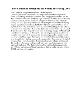 How Companies Manipulate and Violate Advertising Laws
How Companies Manipulate and Violate Advertising Laws
One of the professional arenas which has the great burden and challenge when it
comes to advertising are tobacco companies. This is largely because of the fact that
these companies are saddled with heavy legal restrictions on where and how they can
advertise. However, tobacco companies have proven themselves to be extremely
cunning and to be quite crafty when it comes to putting their formidable advertising
budgets to good use. For instance, the Master Settlement Agreement (MSA) was a
stipulation made valid in 1998 as the result of a lawsuit brought against four tobacco
companies by 46 states which deemed that the tobacco industry had to pay billions of
dollars per year to these states. However, more interestingly enough, the MSA forced
several serious restrictions on the way that tobacco companies could advertise. For
example, it has been well documented that tobacco companies have targeted youth
and have worked hard to gain the attention and interest of adolescents and teenagers
in an attempt to have lifelong customers. Researchers have demonstrated a strong link
between tobacco promotion and the decision by adolescents to begin smoking, and
that brands popular among adolescents advertise more heavily in magazines with
high youth readership. After the introduction of the Joe Camel ad campaign in the
late 1980s the market share of Camel cigarettes in the teen market increased at least
20 fold, and the previous decline
 