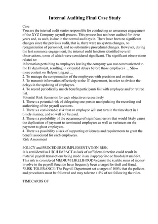 Internal Auditing Final Case Study
Case
You are the internal audit senior responsible for conducting an assurance engagement
of the XYZ Company payroll process. This process has not been audited for three
years and, as such, is due in the normal audit cycle. There have been no significant
changes since the previous audit, that is, there were no system changes, no
reorganization of personnel, and no substantive procedural changes. However, during
the last assurance engagement, the internal audit function identified several
observations, some of which were considered significant. The significant observations
related to:
Information pertaining to employees leaving the company was not communicated to
the IT department, resulting in extended delays before those employees ... Show
more content on Helpwriting.net ...
2. To manage the compensation of the employees with precision and on time.
3. To transmit information effectively to the IT department, in order to obviate the
delays in the updating of employees.
4. To record periodically match benefit participants list with employee and/or retiree
list.
Potential Risk Scenarios for each objectives respectively
1. There s a potential risk of delegating one person manipulating the recording and
authorizing of the payroll accounts.
2. There s a considerable risk that an employee will not turn in the timesheet in a
timely manner, and so will not be paid.
3. There s a probability of the occurrence of significant errors that would likely cause
the duplication of payment to terminated employees as well as variances on the
payment to ghost employees.
4. There s a possibility a lack of supporting evidences and requirements to grant the
benefit associated for each employees.
Risk Assessment
POLICY and PROCEDURES IMPLEMENTATION RISK
It is considered as HIGH IMPACT as lack of sufficient direction could result in
material payroll transactions being made in an inappropriate or fraudulent manner.
This risk is considered MEDIUM LIKELIHOOD because the sizable sums of money
involve in the payroll function have frequently been a target for theft and fraud.
*RISK TOLERANCE: The Payroll Department set a target of 100% that the policies
and procedures must be followed and may tolerate a 5% of not following the rules.
TIMECARDS OF
 