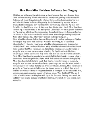 How Does Miss Havisham Influence Joe Gargery
Children are influenced by adults close to them because they have learned from
them and they usually follow what they do so they can grow up to be successful.
In the novel, Great Expectations by Charles Dickens, the characters Joe Gargery
and Miss Havisham influence Pip greatly. Joe influences Pip because Joe was
always hardworking and now Pip tries to be hardworking like him. Pip also now
feels like he should have never left the marshes. On the other hand, Miss Havisham
teaches Pip to not love and to not be hopeful. Ultimately, Joe has a greater influence
on Pip. Joe has a kind and forgiving nature throughout the novel. Joe describes his
childhood to Pip, he reveals that he and his mom were always running away from
Joe s father because he... Show more content on Helpwriting.net ...
First, Miss Havisham tells Estella something that will confuse and depress Pip Let
me see you play cards with this boy. With this boy? Why, he is a common
labouring boy! I thought I overheard Miss Havisham answer only it seemed so
unlikely Well? You can break his heart. (46). Miss Havisham tells Estella to break
Pip s heart so that Miss Havisham can benefit and be amused. Miss Havisham is
vengeful here because she states that it is okay for Estella to break his heart,
which is just so that Estella will play cards with him for Miss Havisham s benefit.
Next, Miss Havisham is vengeful when she tells Estella to break everyone s heart.
Break their hearts my pride and hope, break their hearts and have no mercy! (74).
Miss Havisham tells Estella to break their hearts . Miss Havisham is extremely
vengeful here because she uses Estella as a pawn to go out into the world to make
men jealous of her just so that she can break their hearts. Finally, Miss Havisham is
vengeful to Pip when she tells him that she has no reason to be kind. But when I
fell into the mistake I have so long remained in, at least you led me on? said I. Yes,
she returned, again nodding, steadily, I let you go on. Was that kind? Who am I,
cried Miss Havisham, striking her stick upon the floor and flashing into wrath so
suddenly that Estella glanced up at her in surprise, who am I, for God s sake, that I
should be
 