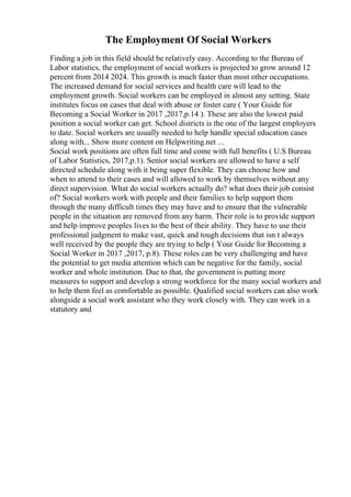 The Employment Of Social Workers
Finding a job in this field should be relatively easy. According to the Bureau of
Labor statistics, the employment of social workers is projected to grow around 12
percent from 2014 2024. This growth is much faster than most other occupations.
The increased demand for social services and health care will lead to the
employment growth. Social workers can be employed in almost any setting. State
institutes focus on cases that deal with abuse or foster care ( Your Guide for
Becoming a Social Worker in 2017 ,2017,p.14 ). These are also the lowest paid
position a social worker can get. School districts is the one of the largest employers
to date. Social workers are usually needed to help handle special education cases
along with... Show more content on Helpwriting.net ...
Social work positions are often full time and come with full benefits ( U.S Bureau
of Labor Statistics, 2017,p.1). Senior social workers are allowed to have a self
directed schedule along with it being super flexible. They can choose how and
when to attend to their cases and will allowed to work by themselves without any
direct supervision. What do social workers actually do? what does their job consist
of? Social workers work with people and their families to help support them
through the many difficult times they may have and to ensure that the vulnerable
people in the situation are removed from any harm. Their role is to provide support
and help improve peoples lives to the best of their ability. They have to use their
professional judgment to make vast, quick and tough decisions that isn t always
well received by the people they are trying to help ( Your Guide for Becoming a
Social Worker in 2017 ,2017, p.8). These roles can be very challenging and have
the potential to get media attention which can be negative for the family, social
worker and whole institution. Due to that, the government is putting more
measures to support and develop a strong workforce for the many social workers and
to help them feel as comfortable as possible. Qualified social workers can also work
alongside a social work assistant who they work closely with. They can work in a
statutory and
 