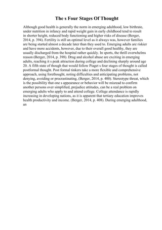 The s Four Stages Of Thought
Although good health is generally the norm in emerging adulthood, low birthrate,
under nutrition in infancy and rapid weight gain in early childhood tend to result
in shorter height, reduced body functioning and higher risks of disease (Berger,
2014, p. 394). Fertility is still an optimal level as it always was, however families
are being started almost a decade later than they used to. Emerging adults are riskier
and have more accidents, however, due to their overall good healthy, they are
usually discharged from the hospital rather quickly. In sports, the thrill overwhelms
reason (Berger, 2014, p. 398). Drug and alcohol abuse are exciting in emerging
adults, reaching it s peak attraction during college and declining sharply around age
20. A fifth state of though that would follow Piaget s four stages of thought is called
postformal thought. Post formal tinkers take a more flexible and comprehensive
approach, using forethought, noting difficulties and anticipating problems, not
denying, avoiding or procrastinating, (Berger, 2014, p. 400). Stereotype threat, which
is the possibility that one s appearance or behavior will be misread to confirm
another persons over simplified, prejudice attitudes, can be a real problem on
emerging adults who apply to and attend college. College attendance is rapidly
increasing in developing nations, as it is apparent that tertiary education improves
health productivity and income. (Berger, 2014, p. 408). During emerging adulthood,
an
 