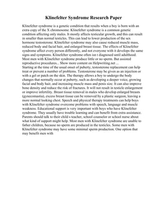 Klinefelter Syndrome Research Paper
Klinefelter syndrome is a genetic condition that results when a boy is born with an
extra copy of the X chromosome. Klinefelter syndrome is a common genetic
condition affecting only males. It mostly affects testicular growth, and this can result
in smaller than normal testicles. This can lead to lower production of the sex
hormone testosterone. Klinefelter syndrome may also cause reduced muscle mass,
reduced body and facial hair, and enlarged breast tissue. The effects of Klinefelter
syndrome affect every person differently, and not everyone with it develops the same
signs and symptoms. Klinefelter syndrome often isn t diagnosed until adulthood.
Most men with Klinefelter syndrome produce little or no sperm. But assisted
reproductive procedures... Show more content on Helpwriting.net ...
Starting at the time of the usual onset of puberty, testosterone replacement can help
treat or prevent a number of problems. Testosterone may be given as an injection or
with a gel or patch on the skin. The therapy allows a boy to undergo the body
changes that normally occur at puberty, such as developing a deeper voice, growing
facial and body hair, and increasing muscle mass and penis size. It can also improve
bone density and reduce the risk of fractures. It will not result in testicle enlargement
or improve infertility. Breast tissue removal in males who develop enlarged breasts
(gynecomastia), excess breast tissue can be removed by a plastic surgeon, leaving a
more normal looking chest. Speech and physical therapy treatments can help boys
with Klinefelter syndrome overcome problems with speech, language and muscle
weakness. Educational support is very important with boys who have Klinefelter
syndrome. They usually have trouble learning and can benefit from extra assistance.
Parents should talk to their child s teacher, school counselor or school nurse about
what kind of support might help. Most men with Klinefelter syndrome are unable to
father children, because no sperm are produced in the testicles. Some men with
Klinefelter syndrome may have some minimal sperm production. One option that
may benefit men with
 