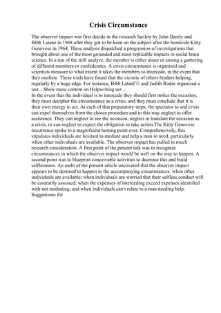 Crisis Circumstance
The observer impact was first decide in the research facility by John Darely and
Bibb Latane in 1968 after they got to be keen on the subject after the homicide Kitty
Genovese in 1964. These analysts dispatched a progression of investigations that
brought about one of the most grounded and most replicable impacts in social brain
science. In a run of the mill analyze, the member is either alone or among a gathering
of different members or confederates. A crisis circumstance is organized and
scientists measure to what extent it takes the members to intercede, in the event that
they mediate. These trials have found that the vicinity of others hinders helping,
regularly by a huge edge. For instance, Bibb LatanГ© and Judith Rodin organized a
test... Show more content on Helpwriting.net ...
In the event that the individual is to intercede they should first notice the occasion,
they must decipher the circumstance as a crisis, and they must conclude that it is
their own energy to act. At each of that preparatory steps, the spectator to and crisis
can expel themselves from the choice procedure and in this way neglect to offer
assistance. They can neglect to see the occasion, neglect to translate the occasion as
a crisis, or can neglect to expect the obligation to take action.The Kitty Genovese
occurrence spoke to a magnificent turning point ever. Comprehensively, this
stipulates individuals are hesitant to mediate and help a man in need, particularly
when other individuals are available. The observer impact has pulled in much
research consideration. A first point of the present talk was to recognize
circumstances in which the observer impact would be well on the way to happen. A
second point was to blueprint conceivable activities to decrease this and build
selflessness. An audit of the present article uncovered that the observer impact
appears to be destined to happen in the accompanying circumstances: when other
individuals are available; when individuals are worried that their selfless conduct will
be contrarily assessed; when the expenses of interceding exceed expenses identified
with not mediating; and when individuals can t relate to a man needing help.
Suggestions for
 
