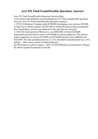 Acct 551 Final Exam(Possible Questions Answers
Acct 551 Final Exam(Possible Questions Answers http:/
/www.homeworkwarehouse.com/downloads/acct 551 final exampossible questions
answers/ Acct 551 Final Exam(Possible Questions Answers
1. (TCO C) Redstone Company spent $190,000 developing a new process, $45,000
in legal fees to obtain a patent, and $91,000 to market the process that was patented.
How should these costs be accounted for in the year they are incurred?
2. (TCO D) Total payroll of Watson Co. was $920,000, of which $160,000
represented amounts paid in excess of $100,000 to certain employees. The amount
paid to employees in excess of $7,000 was $720,000. Income taxes withheld were
$225,000. The state unemployment tax is 1.2%, the federal unemployment tax is .8%,
and the ... Show more content on Helpwriting.net ...
(b) The bonds are sold on August 1, 2011 for $425,000 plus accrued interest. Prepare
all entries required to properly record the
 