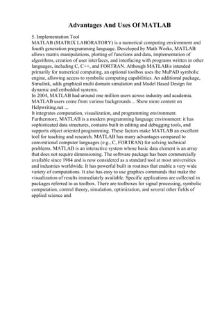Advantages And Uses Of MATLAB
5. Implementation Tool
MATLAB (MATRIX LABORATORY) is a numerical computing environment and
fourth generation programming language. Developed by Math Works, MATLAB
allows matrix manipulations, plotting of functions and data, implementation of
algorithms, creation of user interfaces, and interfacing with programs written in other
languages, including C, C++, and FORTRAN. Although MATLABis intended
primarily for numerical computing, an optional toolbox uses the MuPAD symbolic
engine, allowing access to symbolic computing capabilities. An additional package,
Simulink, adds graphical multi domain simulation and Model Based Design for
dynamic and embedded systems.
In 2004, MATLAB had around one million users across industry and academia.
MATLAB users come from various backgrounds... Show more content on
Helpwriting.net ...
It integrates computation, visualization, and programming environment.
Furthermore, MATLAB is a modern programming language environment: it has
sophisticated data structures, contains built in editing and debugging tools, and
supports object oriented programming. These factors make MATLAB an excellent
tool for teaching and research. MATLAB has many advantages compared to
conventional computer languages (e.g., C, FORTRAN) for solving technical
problems. MATLAB is an interactive system whose basic data element is an array
that does not require dimensioning. The software package has been commercially
available since 1984 and is now considered as a standard tool at most universities
and industries worldwide. It has powerful built in routines that enable a very wide
variety of computations. It also has easy to use graphics commands that make the
visualization of results immediately available. Specific applications are collected in
packages referred to as toolbox. There are toolboxes for signal processing, symbolic
computation, control theory, simulation, optimization, and several other fields of
applied science and
 
