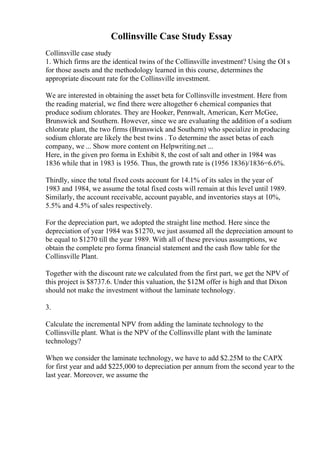 Collinsville Case Study Essay
Collinsville case study
1. Which firms are the identical twins of the Collinsville investment? Using the ОІ s
for those assets and the methodology learned in this course, determines the
appropriate discount rate for the Collinsville investment.
We are interested in obtaining the asset beta for Collinsville investment. Here from
the reading material, we find there were altogether 6 chemical companies that
produce sodium chlorates. They are Hooker, Pennwalt, American, Kerr McGee,
Brunswick and Southern. However, since we are evaluating the addition of a sodium
chlorate plant, the two firms (Brunswick and Southern) who specialize in producing
sodium chlorate are likely the best twins . To determine the asset betas of each
company, we ... Show more content on Helpwriting.net ...
Here, in the given pro forma in Exhibit 8, the cost of salt and other in 1984 was
1836 while that in 1983 is 1956. Thus, the growth rate is (1956 1836)/1836=6.6%.
Thirdly, since the total fixed costs account for 14.1% of its sales in the year of
1983 and 1984, we assume the total fixed costs will remain at this level until 1989.
Similarly, the account receivable, account payable, and inventories stays at 10%,
5.5% and 4.5% of sales respectively.
For the depreciation part, we adopted the straight line method. Here since the
depreciation of year 1984 was $1270, we just assumed all the depreciation amount to
be equal to $1270 till the year 1989. With all of these previous assumptions, we
obtain the complete pro forma financial statement and the cash flow table for the
Collinsville Plant.
Together with the discount rate we calculated from the first part, we get the NPV of
this project is $8737.6. Under this valuation, the $12M offer is high and that Dixon
should not make the investment without the laminate technology.
3.
Calculate the incremental NPV from adding the laminate technology to the
Collinsville plant. What is the NPV of the Collinsville plant with the laminate
technology?
When we consider the laminate technology, we have to add $2.25M to the CAPX
for first year and add $225,000 to depreciation per annum from the second year to the
last year. Moreover, we assume the
 