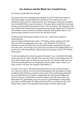 Joe Jackson and the Black Sox Scandal Essay
Joe Jackson and the Black Sox Scandal
For anyone who knows anything about baseball, the 1919 World Series brings to
mind many things. quot;The Black Sox Scandal of 1919 started out as a few
gamblers trying to get rich, and turned into one of the biggest, and easily the darkest,
event in baseball history quot; (Everstine 4). This great sports scandal involved many,
but the most memorable and most known for it was Joe Jackson. The aftermath of the
great World Series Scandal left many people questioning the character of Joe Jackson
and whether or not he should have relations thereafter with baseball. There is still
question today whether or not to let Joe into the Hall of Fame.
#9;Many people still question whether or not, Joe ... Show more content on
Helpwriting.net ...
quot;Joe Jackson led both teams with a .375 batting average, making twelve hits
still a record for an eight game series, and... quot; (Seymour 333). Jackson
definitely was the star of the Series; he hit phenomenally, and had the only home
run in the series. He also had a very good series in respect to his fielding abilities. In
an interview with Furman Bisher, Jackson told of his accounts with the 1919 World
Series games.
I went out and played my heart out against Cincinnati. I set a record that still stands
for the most hits in a Series, though it has been tied, I think. I made thirteen hits, but
after all the trouble came out they took one away from me. Maurice Rath went over
in the hole and knocked down a hot grounder, but he couldn t make a throw on it.
They scored it a hit then, but changed it later (Bisher 1).
Joe tells it as he sees it. He had the best performance by any world series player
ever. However, after he was convicted of participating in the quot;Black Sox quot;
scandal baseball officials revoked his controversial, but record breaking thirteenth
hit. quot;And Shoeless Joe Jackson, indisputably one of the greatest ballplayers
whoever lived set a World Series record by making twelve hits quot; (Gies and
Shoemaker 59). quot;Perhaps it just isn t easy for a good ballplayer to play badly
quot; (Gies and Shoemaker 59). Before the first ball was ever thrown in the 1919
World Series, rumors were spreading that the game was fixed. quot;Cicotte
 