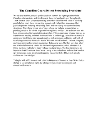 The Canadian Court System Sentencing Procedure
We believe that our judicial system does not support the rights guaranteed in
Canadian charter rights and freedom and focus on legal guilt over factual guilt.
The Canadian court system sentencing procedure see over both sides of the story
carefully but court focus on proving suspect guilt rather then innocence. Our
judicial systems currently have many flaws and it s clearly noticeable in some
situations. There have been a lot of cases where our judicial system failed to
provide justice to the victim or guaranteed rights to society. Our main law that has
been compromised in years is the privacy law. Fifteen years ago privacy was not as
important as it today, the main reason for that is technology. As science advance it
came up with all these new gadgets such as cell, computer and tables and with all
technology came the rise social media. We now have Facebook, Twitter, Istagram,
and many more online social media sites that people uses. Our law says that all of
our private information cannot be disclosed to government unless someone is a
threat but these rights have been violated multiple times. The first time it was an
issue was in G20 summit, June 2010. Lately is have also been an issue in Canadian
spy companies. Also government recently passed the bill c 150, which clearly
violates our charter rights.
To begin with, G20 summit took place in Downtown Toronto in June 2010. Police
started to violate charter rights by taking peoples private information and
unreasonable search
 